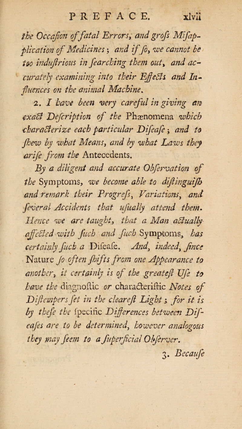 the Occafon of fatal Errors, and grofs Mifap¬ plication of Medicines; and if fo, we cannot be too indufirious in fearching them out, and ac¬ curately examining into their Effects and In¬ fluences on the animal Machine. 2. I have been very careful in giving an cxaCl Defcription of the Phenomena which characterize each particidar Difeafe > and to fhew by what Means, and by what Laws they arife from the Antecedents. By a diligent and accurate Obfervation of the Symptoms, we become able to dijlinguijb and remark their Progrefs, Variations, and feveral Occidents that ufually attend them. Hence we are taught, that a Man actually cjfeCled with fueh and fitch Symptoms, has certainly fucb a Difeafe. And, indeed, fince Nature jo often Jhifts from one Appearance to another, it certainly is of the greateft UJe to have the diagnoftic or characteriftic Notes of Diftempers fit in the cleareft Light; for it is by theje the fpecific Diferences between Dif- eafes are to be determined, however analogous they may feem to a fuperfeial Qbferver. 3. Becaufe