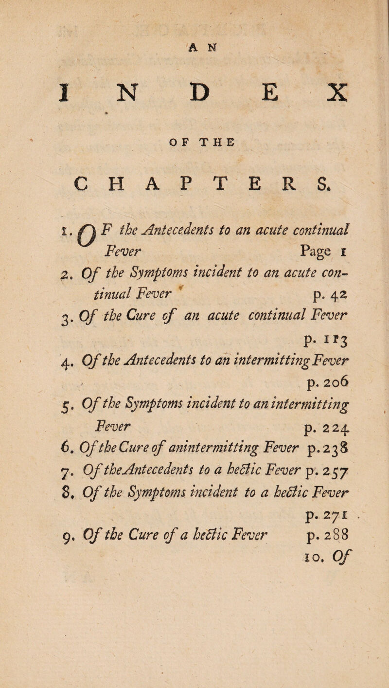 O F T H E CHAPTERS. 1. ^ F the Antecedents to an acute continual Fever Page i 2. Of the Symptoms incident to an acute con¬ tinual Fever p. 42 3. Of the Cure of an acute continual Fever p. 1 *3 4. Of the Antecedents to an intermitting Fever * p. 206 5. Of the Symptoms incident to an intermitting Fever p. 224 6. Of the Cure of anintermitting Fever p.238 7. Of the Antecedents to a heffiic Fever p. 257 8. Of the Symptoms incident to a heffiic Fever p. 271 . p. 288 10, Of 9, Of the Cure of a hediic Fever