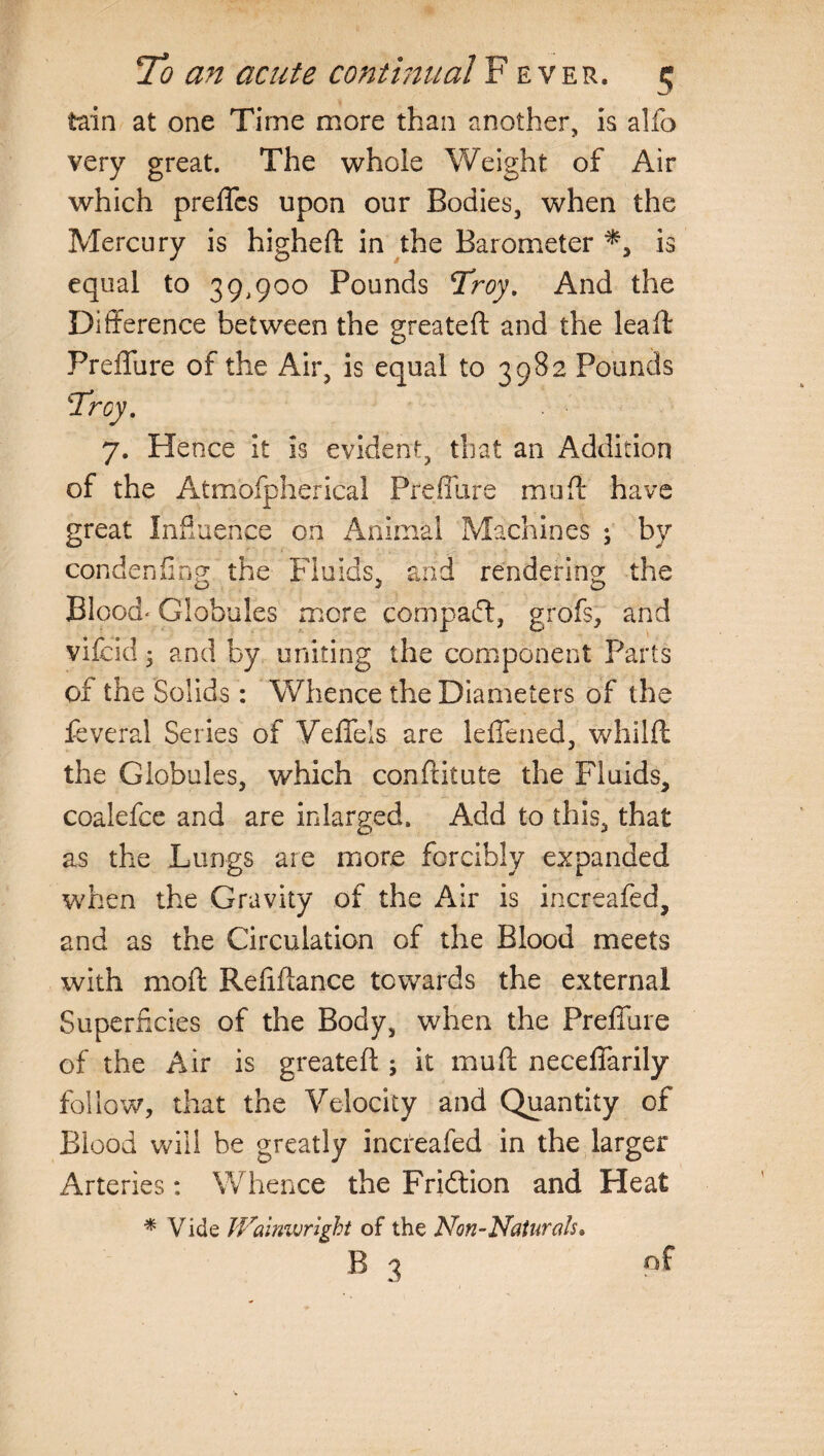 tain at one Time more than another, is alfo very great. The whole Weight of Air which preffcs upon our Bodies, when the Mercury is higheft in the Barometer is equal to 39,900 Pounds Troy. And the Difference between the greateft and the lead: Preffure of the Air, is equal to 3982 Pounds 7. Hence it is evident, that an Addition of the Atmospherical Preffure muff have Jl great Influence on Animal Machines ; by con den (in g the Fluids, and rendering the Blood* Globules more compact, grofs, and vifcid • and by uniting the component Parts of the Solids : Whence the Diameters of the feveral Series of Veffels are leffened, whilft the Globules, which conftitute the Fluids, coalefce and are inlarged. Add to this, that as the Lungs are more forcibly expanded when the Gravity of the Air is increafed, and as the Circulation of the Blood meets with moff Refiffance towards the external Superficies of the Body, when the Preffure of the Air is greateft ; it muff neceffarily follow, that the Velocity and Quantity of Blood will be greatly increafed in the larger Arteries: Whence the Fridtion and Heat * Vide Walnwright of the Non-Natnrah» B 3 of