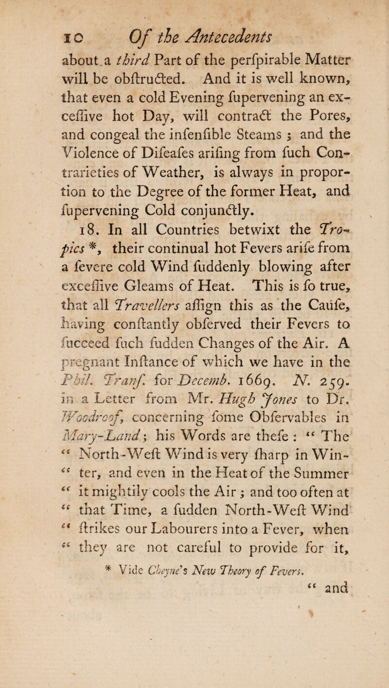 about a third Part of the perfpirable Matter will be obftru£ted. And it is well known, that even a cold Evening fupervening an ex- ceflive hot Day, will contract the Pores, and congeal the infenfible Steams ; and the Violence of Difeafes ariling from fuch Con¬ trarieties of Weather, is always in propor¬ tion to the Degree of the former Heat, and fupervening Cold conjumftly. 18. In all Countries betwixt the Tro-* pics their continual hot Fevers arife from a fevere cold Wind fuddenly blowing after exceffive Gleams of Heat. This is fo true, that all Travellers affign this as the Caufe, having conftantly obferved their Fevers to fuceeed fuch fudden Changes of the Air. A pregnant Inftance of which we have in the PbiL Tranf for Decernb* 1669. AT. 259. in a Letter from Mr. Hugh Jones to Dr, Woodrooj.\ concerning fome Obfervables in Mary-Land; his Words are thefe : “ The North-Weft Wind is very fharp in Win- ter, and even in the Heat of the Summer it mightily cools the Air ; and too often at *c that Time, a fudden North-Weft Wind Ci ftrikes our Labourers into a Fever, when they are not careful to provide for it, * Vide Cheync s New Theory of Fevers. and