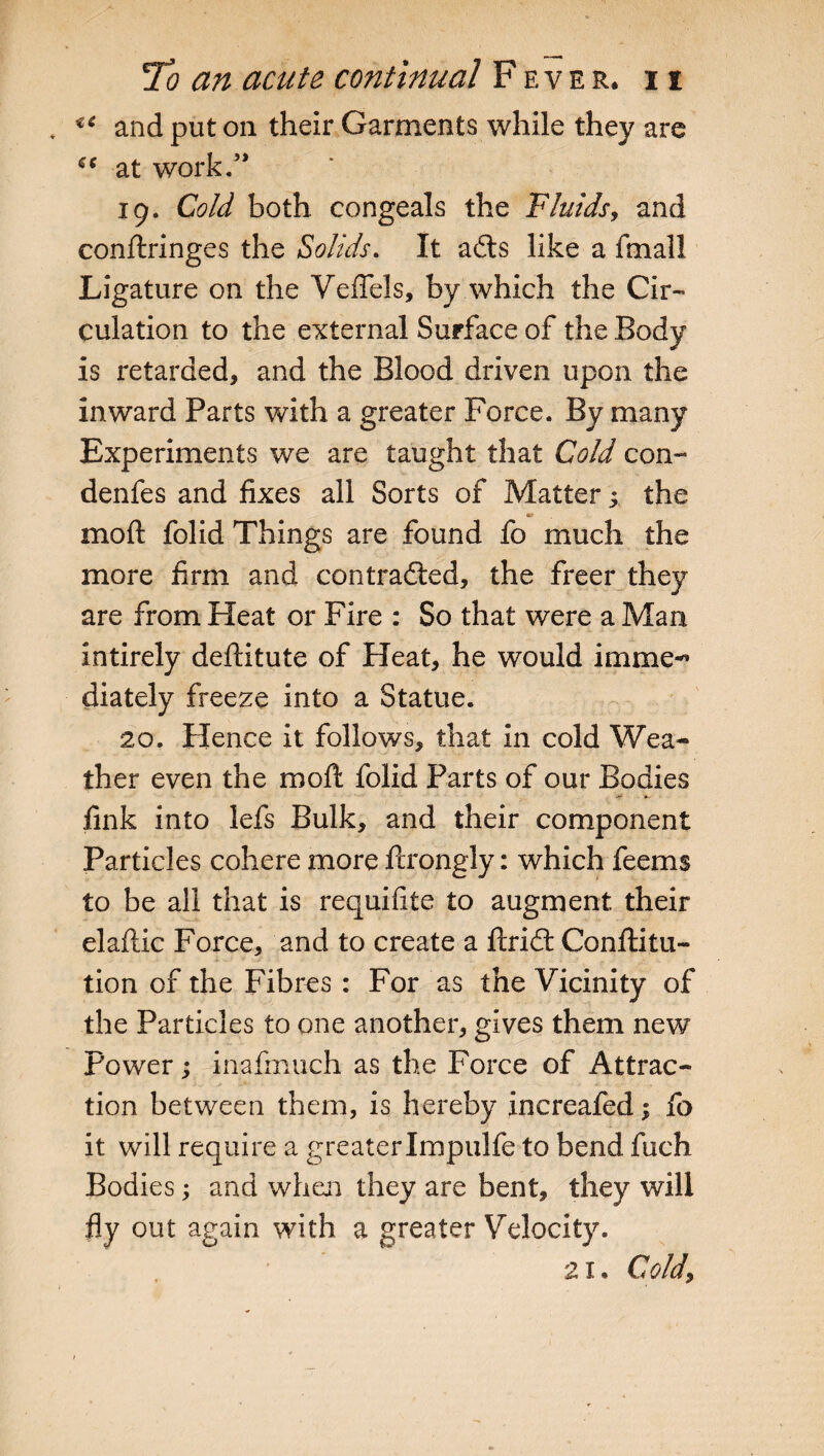 €C and put on their Garments while they are at work/* 19. Cold both congeals the Fluids, and conftringes the Solids. It adts like a fmall Ligature on the VefTels, by which the Cir¬ culation to the external Surface of the Body is retarded, and the Blood driven upon the inward Parts with a greater Force. By many Experiments we are taught that Cold con- denfes and fixes all Sorts of Matter ^ the moft folid Things are found fo much the more firm and contradfed, the freer they are from Heat or Fire : So that were a Man intirely deftitute of Heat, he would irnme^ diately freeze into a Statue. 20. Hence it follows, that in cold Wea¬ ther even the moft folid Parts of our Bodies -r *- link into lefs Bulk, and their component Particles cohere more ftrongly: which feems to be all that is requisite to augment their elaftic Force, and to create a ftridf Conftitu- tion of the Fibres : For as the Vicinity of the Particles to one another, gives them new Power; inafmuch as the Force of Attrac¬ tion between them, is hereby increafed; fo it will require a greaterImpulfe to bend fuch Bodies; and when they are bent, they will fly out again with a greater Velocity. 21. Cold,