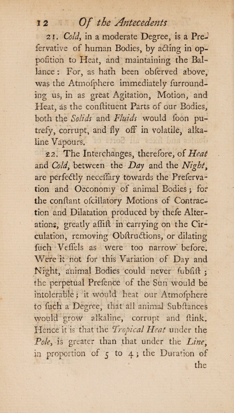 21. Cold, in a moderate Degree, is a Pre- fervative of human Bodies, by adting in op- pofitioh to Heat, and maintaining the Bal- lance : For, as hath been obferved above, was the Atmofphere immediately fur round¬ ing us, in as great Agitation, Motion, and Heat, as the conftituent Parts of our Bodies, both the Solids and Fluids would foon pu¬ trefy, corrupt, and fly off in volatile, alka¬ line Vapours. £2, The Interchanges/therefore, of Heat and Cold, between the Day and the Night, are perfectly neceiTary towards the Preferva- tion and Oeconomy of animal Bodies; for the conftant ofciiiatory Motions of Contrac¬ tion and Dilatation produced by thefe Alter¬ ations, greatly afiift in carrying on the Cir¬ culation, removing Obftrudlions, or dilating fuch Veffeis as were too narrow’ before. Were it not for this Variation of Day and Night, animal Bodies could never fubflft ; the perpetual Prefence of the Sun would be intolerable; it 'would heat our Atmofphere to fuch a Degree, that all animal Subftances would grow alkaline, corrupt and (link. Hence it is that the Tropical Heat under the Poky is greater than that under the Line, in proportion of 5 to 4 ; the Duration of the