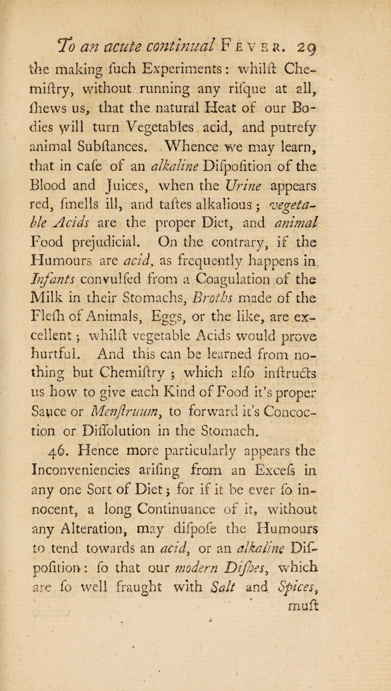 the making fuch Experiments: whilft Che- miftry, without running any rifque at ail, fhews us, that the natural Heat of our Bo¬ dies \vill turn Vegetables acid, and putrefy animal Subfiances. Whence we may learn, that in cafe of an alkaline Difpofition of the Blood and juices, when the Urine appears red, finells ill, and takes alkalious; vegeta¬ ble Acids are the proper Diet, and animal Food prejudicial. On the contrary, if the Humours are acid, as frequently happens in Infants convulfed from a Coagulation of the Milk in their Stomachs, Broths made of the Flefh of Animals, Eggs, or the like, are ex¬ cellent ; whilft vegetable Acids would prove hurtful. And this can be learned from no¬ thin gr but Chemiftry ; which alfo inftruch us how to give each Kind of Food it’s proper Sauce or Menjlruum, to forward its Concoc¬ tion or Diffolution in the Stomach. 46. Hence more particularly appears the Inconveniencies arifing from an Excefs in any one Sort of Diet \ for if it be ever fo in¬ nocent, a long Continuance of it, without any Alteration, may difpofe the Humours to.tend towards an acidi or an alkaline Dif¬ pofition- : fo that our modern Dijhes, which are fo well fraught with Salt and Spices, muft