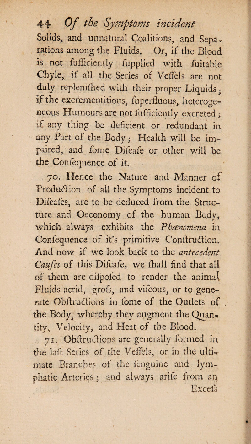 Solids., and unnatural Coalitions, and Sepa^ rations among the Fluids. Or, if the Blood is not fufficiently fupplied with fuitable Chyle, if all the Series of Veffels are not duly replenished with their proper Liquids. if the excrementitious, fuperfluous, heteroge¬ neous Humours are not fufficiently excreted; if any thing be deficient or redundant in any Part of the Body; Health will be im¬ paired, and feme Difeafe or other will be the Confequence of it. 70. Hence the Nature and Manner of Production of all the Symptoms incident to Difeafes, are to be deduced from the Struc¬ ture and Qeconomy of the human Body, which always exhibits the Phenomena in Confequence of it’s primitive Conftru&ion. And now if we look back to the antecedent Caufes of this Difeafe, we fhall find that all of them are difpofed to render the animal Fluids acrid, grofs, and vilcous, or to gene¬ rate Obftru&ions in fome of the Outlets of the Body, whereby they augment the Quan¬ tity, Velocity, and Heat of the Blood. 71. Obftrudticns are generally formed in the laft Series of the Veffels, or in the ulti¬ mate Branches of the fanguine and lym¬ phatic Arteries; and always arife from an Excels