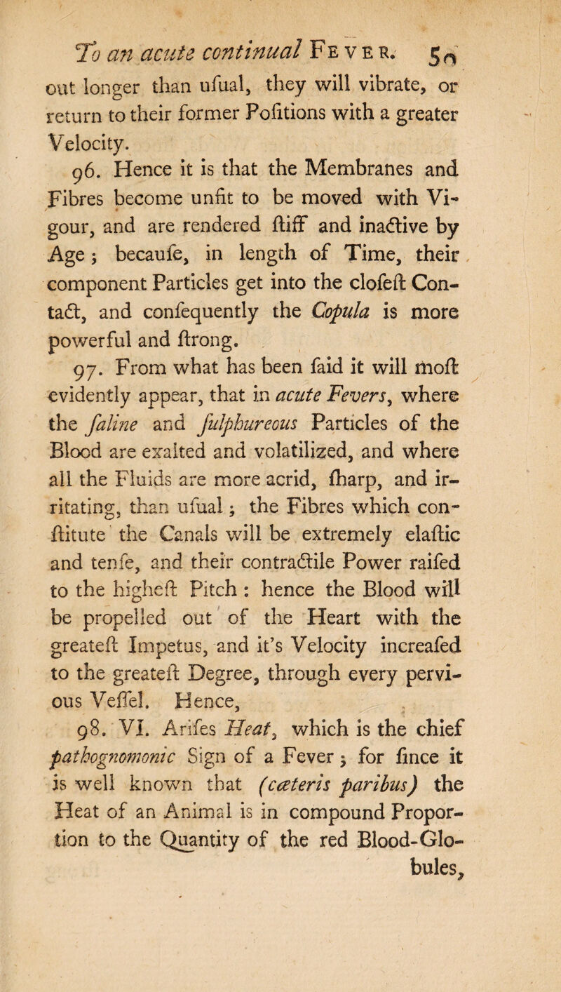 out longer than ufual, they will vibrate, or return to their former Fofitions with a greater Velocity. 96. Hence it is that the Membranes and Fibres become unfit to be moved with Vi- gour, and are rendered ftiff and inadtive by Age; becaufe, in length of Time, their component Particles get into the clofeft Con- tadt, and confequently the Copula is more powerful and ftrong. 97. From what has been faid it will riioft evidently appear, that in acute Fevers, where the faline and fulphureous Particles of the Blood are exalted and volatilized, and where all the Fluids are more acrid, iharp, and ir¬ ritating, than ufual; the Fibres which con- ftitute the Canals will be extremely elaftic and tenfe, and their contradtile Power raifed to the higheft Pitch : hence the Blood will be propelled out of the Heart with the greatefl; Impetus, and it’s Velocity increafed to the greateft Degree, through every pervi¬ ous Veffel. Hence, 98. VI. Arifes Heaf, which is the chief pathognomonic Sign of a Fever for fince it is well known that (cceteris paribus) the Heat of an Animal is in compound Propor¬ tion to the Quantity of the red Blood-Glo¬ bules,