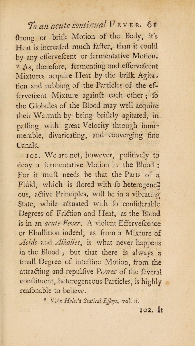 ftrong or brifk Motion of the Body, its Heat is increafed much fafter, than it could by any effervefcent or fermentative Motion. * $.s, therefore, fermenting and effervefcent Mixtures acquire Heat by the brifk Agita¬ tion and rubbing of the Particles of the ef¬ fervefcent Mixture again ft each other; lb the Globules of the Blood may well acquire their Warmth by being brifkly agitated, in paffing with great Velocity through innu¬ merable, divaricating, and converging fine Canals. ioi. We are not, however, pofitively to deny a fermentative Motion in the Blood : For it muft needs be that the Parts of a Fluid, which is ftored with fo heterogene-? ous, adtive Principles, will be in a vibrating State, while actuated with fo confiderabie Degrees of Fridtion and Pleat, as the Blood is in an acute Fever. A violent EfFervefcence or Ebullition indeed, as from a Mixture of Acids and Alkalies, is what never happens in the Blood ; but that there is always a fmall Degree of inteftine Motion, from the attracting and repulfive Power of the feveral conftituent, heterogeneous Particles, is highly reafonable to believe. % Vide HakCs Statical EJJayp, vof. ii. 102, It