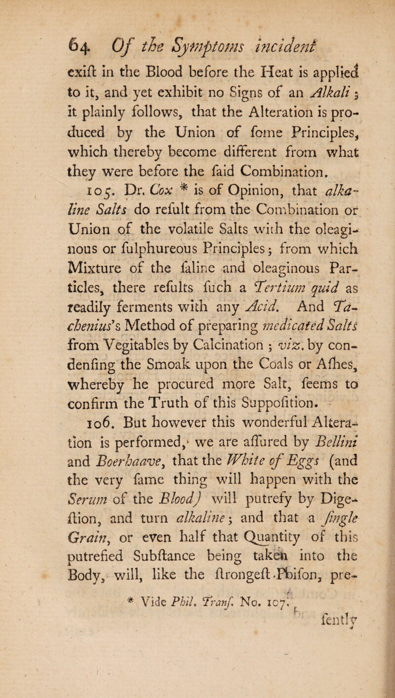 exift In the Blood before the Heat is applied to it, and yet exhibit no Signs of an Alkali 9 It plainly follows, that the Alteration is pro¬ duced by the Union of feme Principles, which thereby become different from what they were before the faid Combination, 105. Dr. Cox * is of Opinion, that alka¬ line Salts do reiult from the Combination or Union of the volatile Salts with the oleagi¬ nous or fulphureous Principles; from which Mixture of the faline and oleaginous Par¬ ticles, there refults fiich a Tertinm quid as readily ferments with any Acid. And Td- chenius'z Method of preparing medicated Salts from Yegitables by Calcination ; viz. by con- denfing the Smoak upon the Coals or Allies, whereby he procured more Salt, feems to confirm the Truth of this Suppofition. 106. But however this wonderful Altera¬ tion is performed,' we are affured by Bellini and Boerbaavey that the White of Eggs (and the very fame thing will happen with the Serum of the Blood) will putrefy by Dige- ft ion, and turn alkaline; and that a Jingle Grainy or even half that Quantity of this putrefied Subftance being taken into the Body, will, like the ftrongeft-Pbifon, pre~ * Vide Phil. Hranf. No. 107, . fentlv