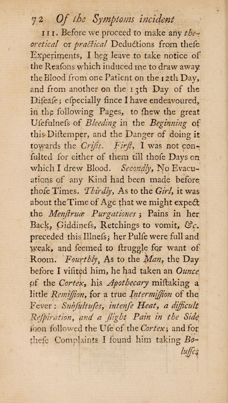 hi. Before we proceed to make any the^ oretical or practical Deductions from thefe Experiments, I beg leave to take notice of the Reafons which induced me to draw away the Blood from one Patient on the 12th Day, and from another on the 13th Day of the Difeafe; efpecially fince I have endeavoured, in thp following Pages, to (hew the great Ufefulnefs of Bleeding in the Beginning of this'Diftemper, and the Danger of doing it towards the Crips. Firjl, I was not con-* fulted for either of them till thefe Days on which I drew Blood. Secondly, No Bvacu- 1 ^ ations of any Kind had been made before thofe Times. ‘Thirdly, As to the Girl, it was about theTime of Age that we might expedt the Menflrucc Purgationes ; Pains in her. Back, Giddinefs, Retchings to vomit, &c» preceded this Illnefs; her Pulfe were full and yveak, and feemed to ftruggle fqr want of Room. Fourthly, As to the plan, the Day before I vifited him, he had taken an Ounce, pf the Cortex, his Apothecary miftaking a little Remiflion, for a true Intermiflion of the Fever: Subfultufcs, intenfe Heat, a difficult Rejpirdtion, and a flight Pain in the Side, ioon followed the Ufe of the Cortex; and for < V * 1, thefe Complaints I found him taking Bo-