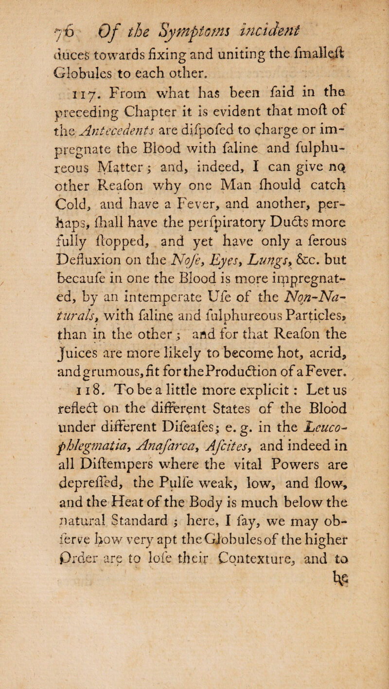 duces towards fixing and uniting the final!oft Globules to each other, 117. From what has been faid in the. preceding Chapter it is evident that moft of the Antecedents are difpofed to charge or im¬ pregnate the Blood with faline and fulphu- reous Matter; and, indeed, I can give nq, other Reafon why one Man fhould catch Cold, and have a Fever, and another, per- haps, lhall have the perfpiratory Ducts more fully flopped, and yet have only a ferous Defiuxion on the No/e, Eyes, Lungs, &c. but becaufe in one the Blood is more impregnat¬ ed, by an intemperate Ufe of the Non-Na¬ turals, with faline and fulphureous Particles* than in the other; and for that Reafon the Juices are more likely to become hot, acrid, andgrumous,fit for theProdudion of a Fever. 118. To be a little more explicit: Let us refled: on the different States of the Blood under different Difeafes; e. g. in the Lcuco- phlegmatia, Anafarca, Afcites> and indeed in all Diftempers where the vital Powers are depreffed, the Pulie weak, low, and flow, and the Heat of the Body is much below the natural Standard ; here, I fay, wTe may ob- ierve how very apt the Globules of the higher Prder are to lofe their Contexture, and to