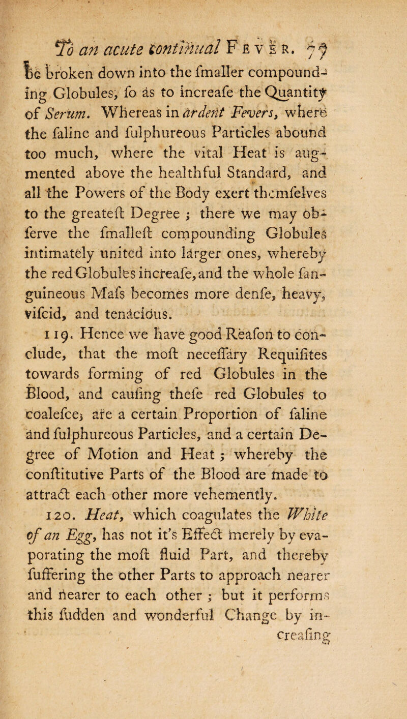1)G broken down into the fmaller compound¬ ing Globules, fo £s to increafe the Quantity of Serum. Whereas in ardent Fevers, where the faline and fulphureous Particles abound too much, where the vital Heat is aug¬ mented above the healthful Standard, and all the Powers of the Body exert thcmfelves to the greateft Degree ; there we may ob- ferve the fmalleft compounding Globules intimately united into larger ones, whereby the red Globules increafe, and the whole fan- guineous Mafs becomes more denfe, heavy, vifcid, and tenacious. 119. Hence we have good Reafon to con¬ clude, that the molt neceffary Requifites towards forming of red Globules in the Blood, and caufing thefe red Globules to coalefce* are a certain Proportion of faline and fulphureous Particles, and a certain De¬ gree of Motion and Heat; whereby the conftitutive Parts of the Blood are made to attract each other more vehemently. 120. Heat, which coagulates the White of an Egg, has not it’s Effedt hie rely by eva¬ porating the molt fluid Part, and thereby buffering the other Parts to approach nearer and hearer to each other ; but it performs this Hidden and wonderful Change by in- creating
