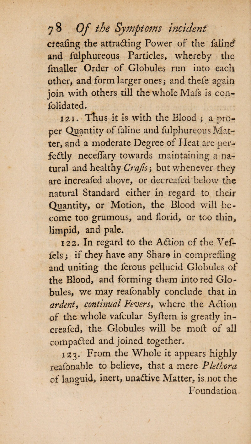 creafing the attracting Power of the falind and fulphureous Particles, whereby the fmaller Order of Globules run into each other, and form larger ones; and thefe again join with others till the whole Mafs is con- folidated. 121. Thus it is with the Blood ; a pro¬ per Quantity of faline and fulphureous Mat¬ ter, and a moderate Degree of Heat are per¬ fectly necelfary towards maintaining a na¬ tural and healthy Craps; but whenever they are increafed above, or decreafed below the natural Standard either in regard to their Quantity, or Motion, the Blood will be¬ come too grumous, and florid, or too thin, limpid, and pale. 122. In regard to the ACtion of the Vef- fels; if they have any Share in compreffing and uniting the ferous pellucid Globules of the Blood, and forming them into red Glo¬ bules, we may reafonably conclude that in ardent, continual Fevers, where the Action of the whole vafcular Syftem. is greatly in¬ creafed, the Globules will be moft of all compacted and joined together. 123* From the Whole it appears highly reafonable to believe, that a mere Plethora of languid, inert, unaCtive Matter, is not the Foundation