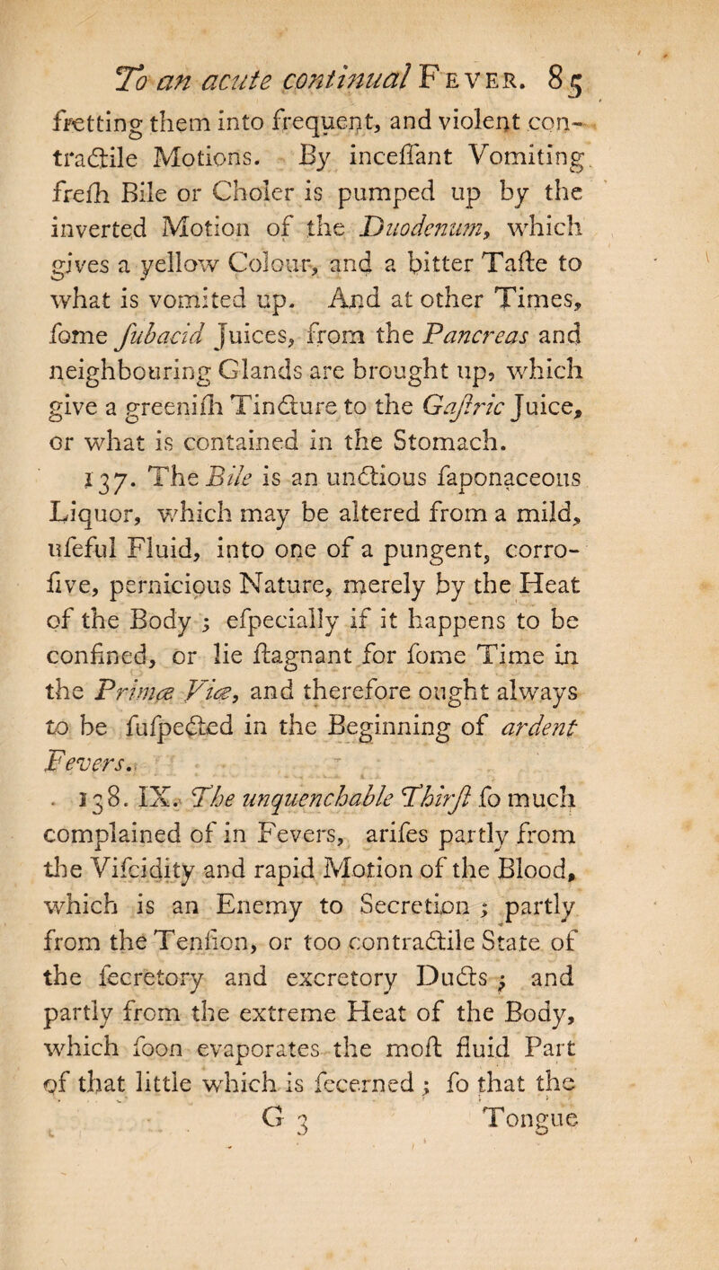 fretting them into frequent, and violent con¬ tractile Motions. By inceflant Vomiting frefh Bile or Choler is pumped up by the inverted Motion of the Duodenum, which gives a yellow Colour, and a bitter Tafte to what is vomited up. And at other Times, fome fubacid Juices, from the Panaceas and neighbouring Glands are brought up, which give a greenifh TinCture to the Gaftric Juice, or what is contained in the Stomach. 137. The Bile is an unations faponaceous Liquor, which may be altered from a mild, ufeful Fluid, into one of a pungent, corro- live, pernicious Nature, merely by the Heat of the Body ; efpecially if it happens to be confined, or lie ftagnant for fome Time in the Primes Vice, and therefore ought always to be fufpedLed in the Beginning of ardent Fevers.  ' '■ • ‘ • • •'• * ■ ' -■ - - v..x 4.. -• 138. IX. The unquenchable Fhirft fo much complained of in Fevers, arifes partly from the Vifcidity and rapid Motion of the Blood, which is an Enemy to Secretion ; partly from theTenfion, or too contractile State of the fecretory and excretory Duchs j and partly from the extreme Heat of the Body, which foon evaporates the moll fluid Part of that little which is fecerned ; fo that the ' . , . v ' - 1 t . - r > G 3 Tongue