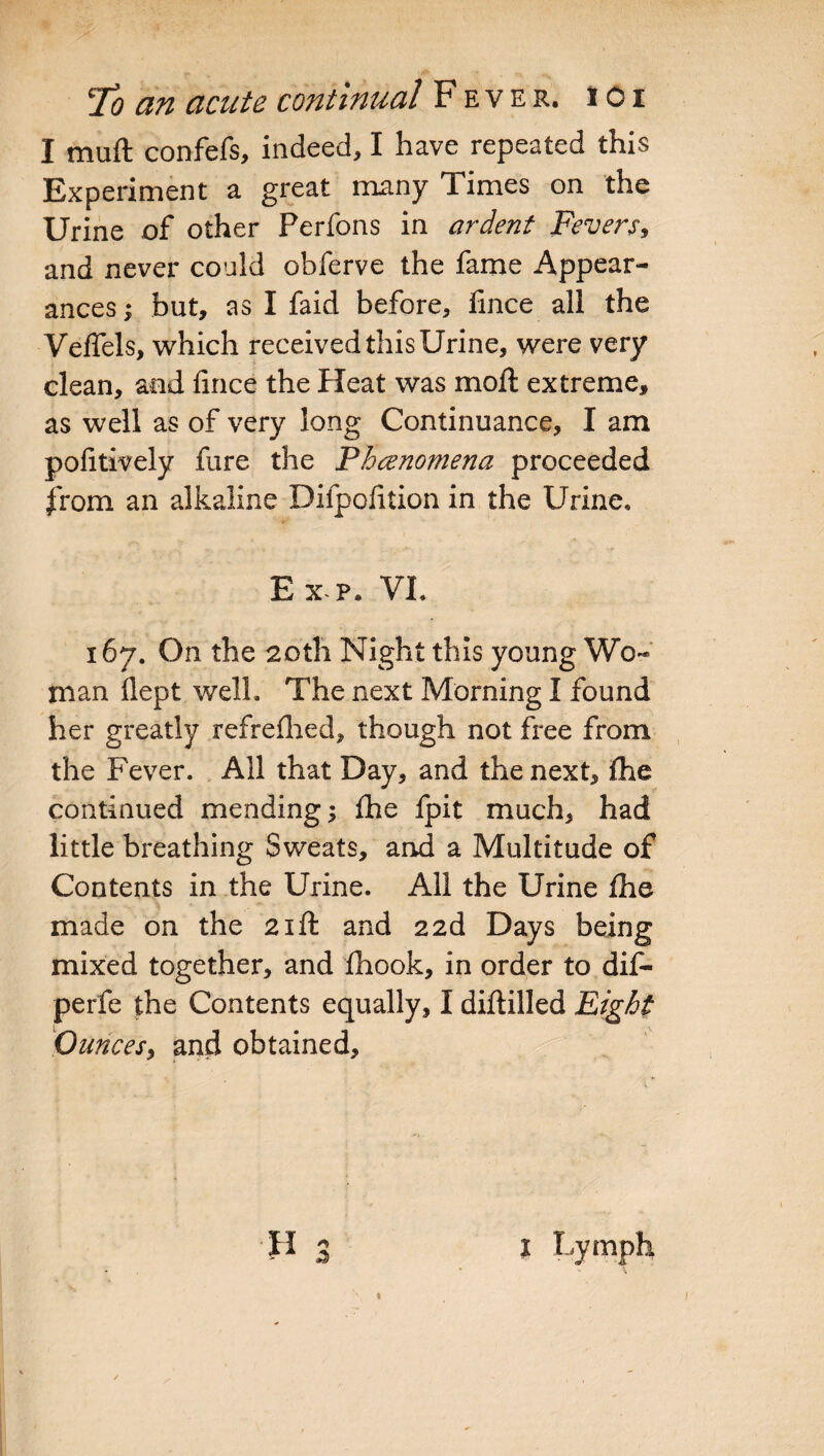 I mu ft confefs, indeed, I have repeated this Experiment a great many Times on the Urine of other Perfons in ardent Fevers, and never could obferve the fame Appear¬ ances > but, as I faid before, fince all the VefTels, which received this Urine, were very clean, and fince the Heat was moft extreme, as well as of very long Continuance, I am pofitively fare the Phenomena proceeded from an alkaline Difpofition in the Urine. Exp. VI. 167. On the 20th Night this young Wo¬ man flept well. The next Morning I found her greatly refreflied, though not free from the Fever. All that Day, and the next, Ihe continued mending; fhe fpit much, had little breathing Sweats, and a Multitude of Contents in the Urine. All the Urine Ihe made on the 21ft and 22d Days being mixed together, and fhook, in order to dif- perfe the Contents equally, I diftilled Fight Quncesy and obtained. H 3 1 Lymph - \ ■ *