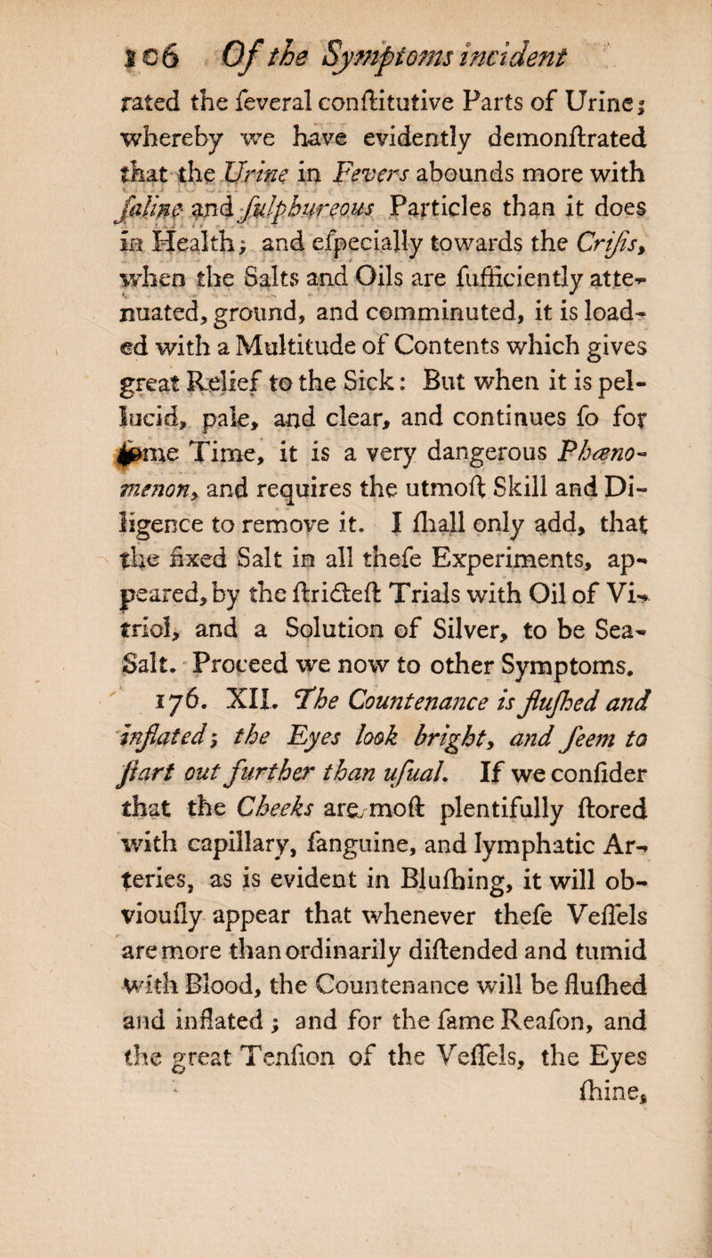rated the feveral conftitutive Farts of Urine; whereby we have evidently demonftrated that the Urine in Fevers abounds more with i ' * v . ■ • .... Jaime mdjklpbureous Particles than it does ia Health; and especially towards the Crips, when the Salts and Oils are fufficiently atte- 4 •  nuated, ground, and comminuted, it is load¬ ed with a Multitude of Contents which gives great Relief to the Sick: But when it is pel¬ lucid, pale, and clear, and continues fo for Jjpme Time, it is a very dangerous Pheno¬ menon, and requires the utmoft Skill and Di¬ ligence to remove it. I fliall only add, that the fixed Salt in all thefe Experiments, ap¬ peared, by the ftridteft Trials with Oil of Vi¬ triol, and a Solution of Silver, to be Sea- Salt. Proceed we now to other Symptoms. 176. XII. *7he Countenance is jiujhed and inflated*, the Eyes look bright, and fleem to Jiart out further than ufluaL If we confider that the Cheeks are/mo ft plentifully ftored with capillary, fanguine, and lymphatic Ar¬ teries, as is evident in Blufbing, it will ob- vioufly appear that whenever thefe Veflels are more than ordinarily diftended and tumid With Blood, the Countenance will be flufhed and inflated ; and for the fame Reafon, and the great Tenflon of the Veflels, the Eyes fhine*