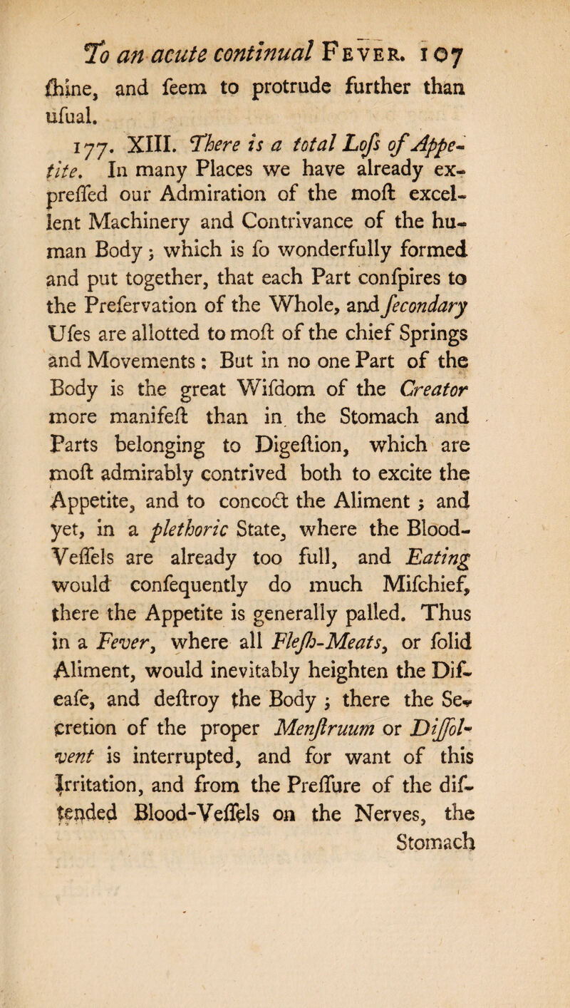 fliine, and feem to protrude further than ufual. 177. XIII. There is a total Lofs of Appe¬ tite. In many Places we have already ex- preffed our Admiration of the moft excel¬ lent Machinery and Contrivance of the hu¬ man Body; which is fo wonderfully formed and put together, that each Part confpires to the Prefervation of the Whole, and fecondary Ufes are allotted to moft of the chief Springs and Movements: But in no one Part of the Body is the great Wifdom of the Creator more manifeft than in the Stomach and Parts belonging to Digeftion, which are moft admirably contrived both to excite the Appetite, and to concocft the Aliment ; and yet, in a plethoric State, where the Blood- Veflels are already too full, and Eating would confequently do much Mifchief, there the Appetite is generally palled. Thus in a Fever, where all Fleflo-Meats, or folid Aliment, would inevitably heighten the Dif- eafe, and deftroy the Body ; there the Se^ cretion of the proper Menjlruum or DiJfoU vent is interrupted, and for want of this Irritation, and from the Preflure of the dif- tended Blood-Veflels on the Nerves, the Stomach 1