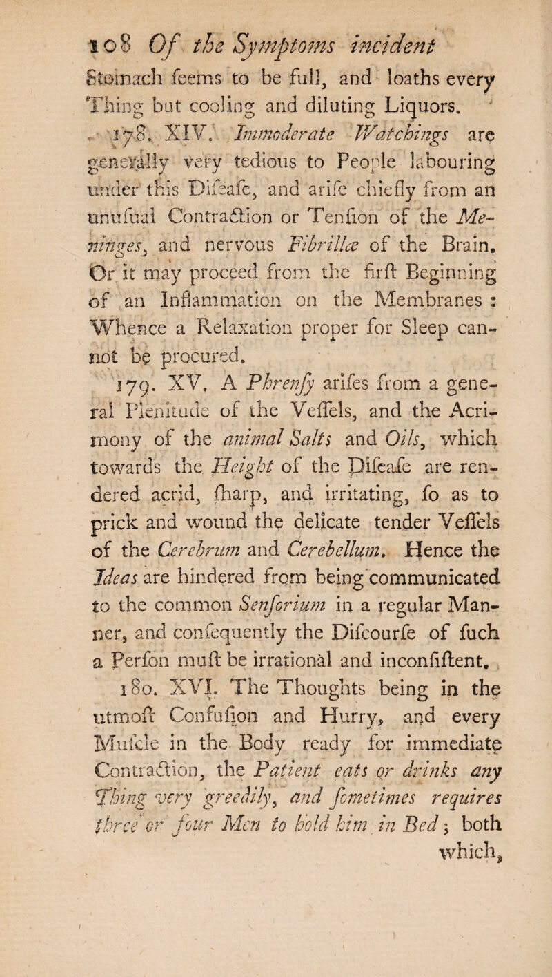 Stomach feems to be full, and loaths every Thing but cooling and diluting Liquors. 178. XIV. Immoderate Watchings are generally very tedious to People labouring under this Difeafe, and a rife chiefly from an tmufual Contraction or Tenfion of the Me™ ranges^ and nervous Fibrillce of the Brain. Or it may proceed from the fir ft Beginning of ,an Inflammation on the Membranes : Whence a Relaxation proper for Sleep can¬ not be procured. 179. XV, A Phrenfy arifes from a gene¬ ral Plenitude of the Veffels, and the Acri¬ mony of the animal Salts and Oils, which *j * towards the Height of the Difeafe are ren¬ dered acrid, {harp, and irritating, fo as to prick and wound the delicate tender Veffels of the Cerebrum and Cerebellum. Hence the Ideas are hindered frqrn being communicated to the common Senforium in a regular Man¬ ner, and confequently the Difcourfe of fuch a perfon muft be irrational and inconftftent. 180. XV|. The Thoughts being in the utmoft Confufion and Hurry, and every Mulcle in the Body ready for immediate Contraction, the Patient eats or drinks any firing very greedily, and fometimes requires three or four Men to hold him in Bed; both which, 1