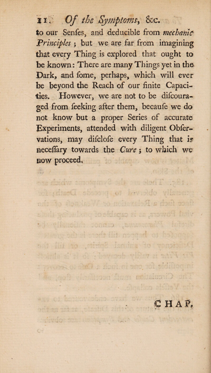 iij’ Of the Symptoms, &c. to our Senfes, and deducible from mechanic Principles $ but we are far from imagining that every Thing is explored that ought to be known: There are many Things yet in the Dark, and fome, perhaps, which will ever be beyond the Reach of our finite Capaci¬ ties, However, we are not to be difcoura- ged from feeking after them, becaufe we do not know but a proper Series of accurate Experiments, attended with diligent Obfer- vations, may difclofe every Thing that is neceflary towards the Cure $ to which we now proceed. € HAT,