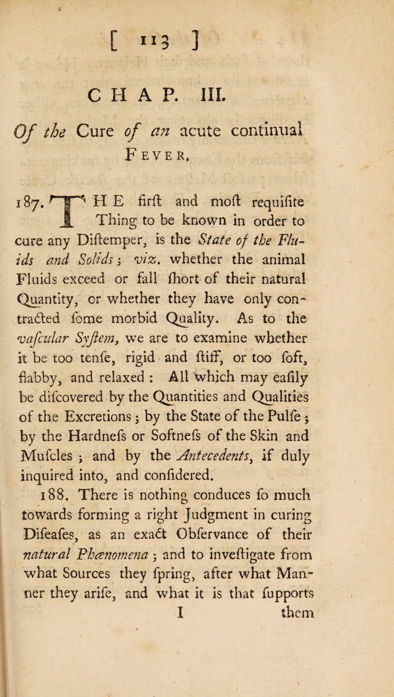 [ ”3 ] CHAP. III. Of the Cure of an acute continual F EVER* 187. H E firft and mod: requifite JL Thing to be known in order to cure any Diftemper, is the State of the Flu¬ ids and Solids; viz. whether the animal Fluids exceed or fall fhort of their natural Quantity, cr whether they have only con- tradted lome morbid Quality. As to the vafcidar Syjlem, we are to examine whether it be too tenfe, rigid and ftiff, or too foft, flabby, and relaxed : All which may eafily be difcovered by the Quantities and Qualities of the Excretions ; by the State of the Pulfe ; by the Hardnefs or Softnefs of the Skin and Mufcles ; and by the Antecedents, if duly inquired into, and confidered. 188. There is nothing conduces fo much towards forming a right Judgment in curing Difeafes, as an exadt Obfervance of their natural Phenomena ; and to inveftigate from what Sources they fpring, after what Man¬ ner they arife, and what it is that fupports