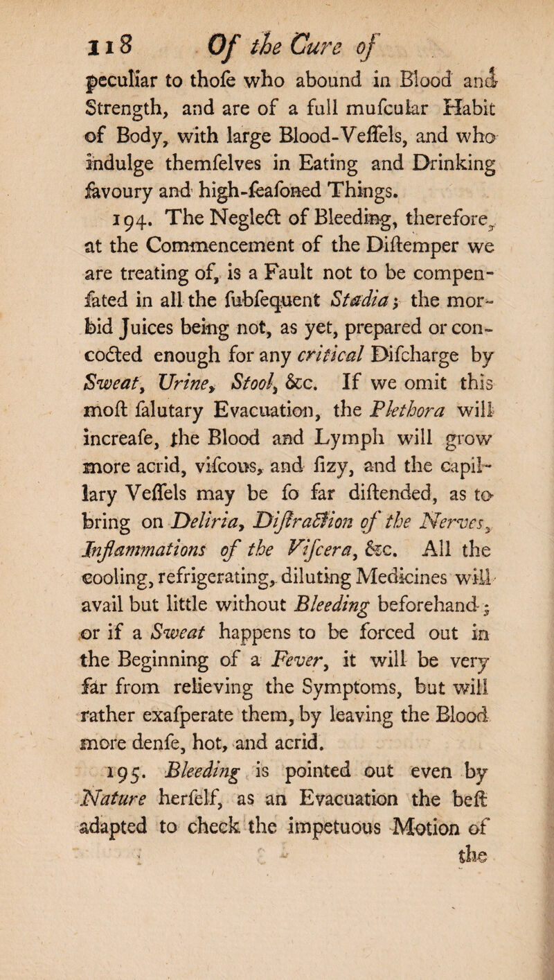 peculiar to thofe who abound in Blood and Strength, and are of a full mufcuiar Habit of Body, with large Blood-Veffels, and who indulge themfelves in Eating and Drinking iavoury and high-feafoned Things. 194. TheNegled of Bleeding, therefore, at the Commencement of the Diftemper we are treating of, is a Fault not to be compen- fated in all the fubfequent Stadia; the mor¬ bid Juices being not, as yet, prepared or con- codted enough for any critical Difcharge by Sweat, Urine, Stool[ &c. If we omit this moft falutary Evacuation, the Plethora will increafe, the Blood and Lymph will grow more acrid, vifcous, and lizy, and the capil¬ lary Veffels may be fo far diftended, as to bring on Deliria, DiflraBion oj the Nerves, Inflammations of the Vifcera, &c. All the cooling, refrigerating,- diluting Medicines will- avail but little without Bleeding beforehand * or if a Sweat happens to be forced out in the Beginning of a jFever, it will be very far from relieving the Symptoms, but will rather exafperate them, by leaving the Blood more denfe, hot, and acrid. 195. Bleeding is pointed out even by Nature herfelf, as an Evacuation the beft adapted to check the impetuous Motion of : ' the