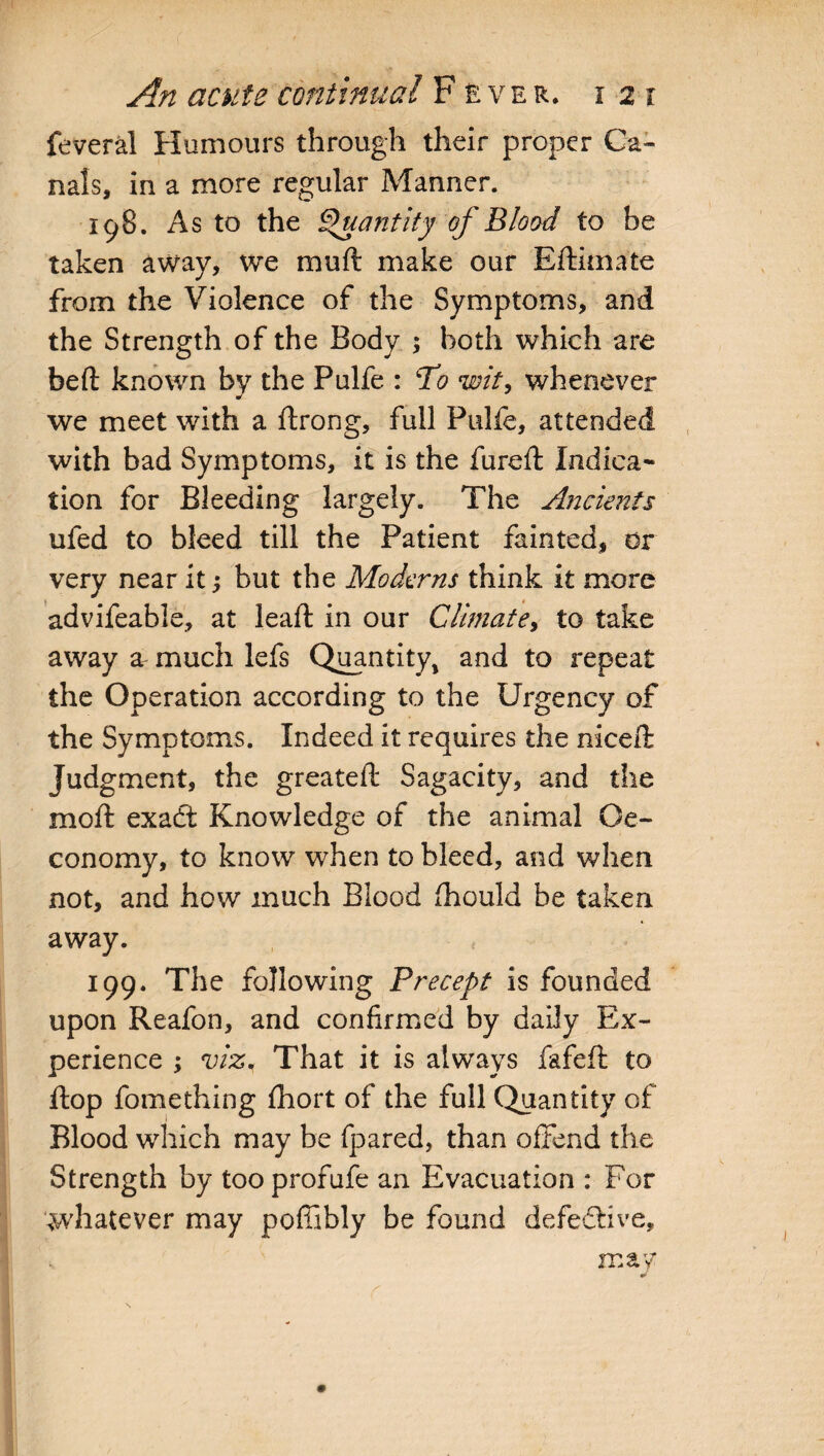 feveral Humours through their proper Ca¬ nals, in a more regular Manner. 198. As to the Quantity of Blood to be taken away, we muft make our Edimate from the Violence of the Symptoms, and the Strength of the Body ; both which are bed known by the Pulfe : To wit, whenever we meet with a drong, full Pulfe, attended with bad Symptoms, it is the fured Indica¬ tion for Bleeding largely. The Ancients ufed to bleed till the Patient fainted, or very near it; but the Moderns think it more advifeable, at lead in our Climate, to take away a much lefs Quantity, and to repeat the Operation according to the Urgency of the Symptoms. Indeed it requires the niced Judgment, the greated Sagacity, and the mod exadt Knowledge of the animal Qe- conomy, to know when to bleed, and when not, and how much Blood fhould be taken, away. 199. The following Precept is founded upon Reafon, and confirmed by daily Ex¬ perience ; viz. That it is always fafed to dop fomething fhort of the full Quantity of Blood which may be fpared, than offend the Strength by too profufe an Evacuation : For whatever may pofftbly be found defedbve, may