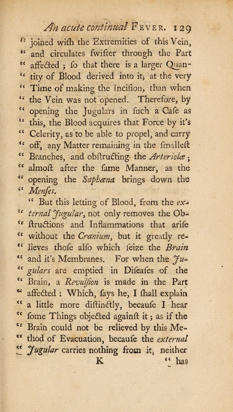 joined with the Extremities of this Vein* ** and circulates fwifter through the Part affected ; fo that there is a larger Quan^ €‘ tity of Blood derived into it* at the very cc Time of making the Incifion, than when cc the Vein was not opened. Therefore, by sc opening the Jugulars in fuch a Cafe as cc this, the Blood acquires that Force by it's €C Celerity, as to be able to propel, and carry f‘ off, any Matter remaining in the fmalieft cc Branches, and cbftrudting' the Arteriolce • 6C almoft after the fame Manner, as the “ opening the Saphana. brings down the Menfes. cc But this letting of Blood, from the ex* cc ternal Jugular, not only removes the Qb« u ftrudtions and Inflammations that arife “ without the Cranium, but it greatly re* €i lieves thofe alfo which feize the Brain €C and it's Membranes. For when the Ju~ €C gulars are emptied in Difeafes of the Brain, a Revulfion is made in the Part 6C affedted : Which, fays he, I fhall explain u a little more diftinftly, becaufe I hear fome Things objected againft it $ as if the u Brain could not be relieved by this Me- u thod of Evacuation, becaufe the external z Jugular carries nothing from it, neither K has
