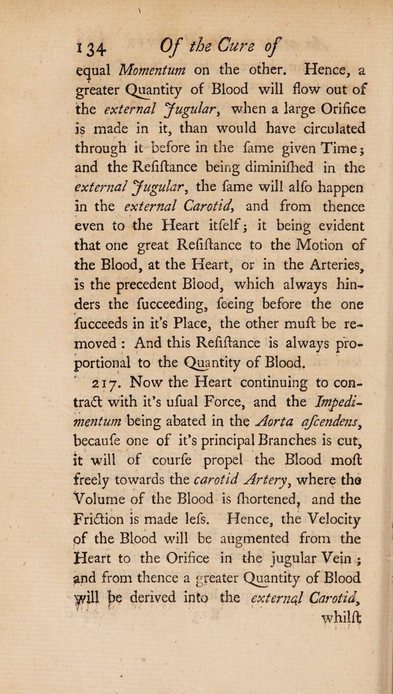 equal Momentum on the other. Hence, a greater Quantity of Blood will flow out of the external Jugular, when a large Orifice is made in it, than would have circulated through it before in the fame given Time $ and the Refiftance being diminifhed in the external Jugular, the fame will alfo happen in the external Carotid\ and from thence r * even to the Heart itfelf; it being evident that one great Refiftance to the Motion of the Blood, at the Heart, or in the Arteries, is the precedent Blood, which always hin- ders the fucceeding, feeing before the one fucceeds in it's Place, the other muft be re«* moved : And this Refiftance is always pro¬ portional to the Quantity of Blood. 2x7. Now the Heart continuing to con¬ trail with it’s ufual Force, and the Impedi- inentum being abated in the Aorta afcendens, becaufe one of it’s principal Branches is cut, it will of courfe propel the Blood mod: freely towards the carotid Artery, where the Volume of the Blood is fhortened, and the Friilion is made lefs. Hence, the Velocity pf the Blood will be augmented from the Heart to the Orifice in the jugular Vein ; and from thence a greater Quantity of Blood fill be derived into the external Carotid> whilft