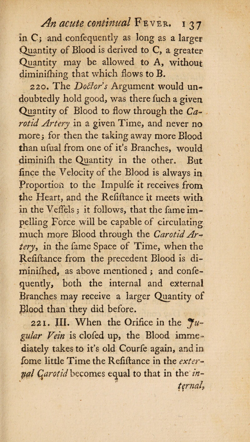 in C; and confequently as long as a larger Quantity of Blood is derived to C, a greater Quantity may be allowed to A, without diminifhing that which flows to B. 220. The Doffors Argument would un¬ doubtedly hold good, was there fuch a given Quantity of Blood to flow through the Ca¬ rotid Artery in a given Time, and never no more; for then the taking away more Blood than ufual from one of it5s Branches, would diminifh the Quantity in the other. But fince the Velocity of the Blood is always in Proportion to the Impulfe it receives from the Heart, and the Refiftance it meets with in the Veflels; it follows, that the fame im¬ pelling Force will be capable of circulating much more Blood through the Carotid Ar¬ tery, in the fame Space of Time, when the Refiftance from the precedent Blood is di- minifhed, as above mentioned ; and confe¬ quently, both the internal and external Branches may receive a larger Quantity of Plood than they did before. 221. III. When the Orifice in the Ju¬ gular Vein is clofed up, the Blood imme¬ diately takes to it’s old Courfe again, and in fome little Time the Refiftance in the exter- V pal (parotidbecomes equal to that in thtin-