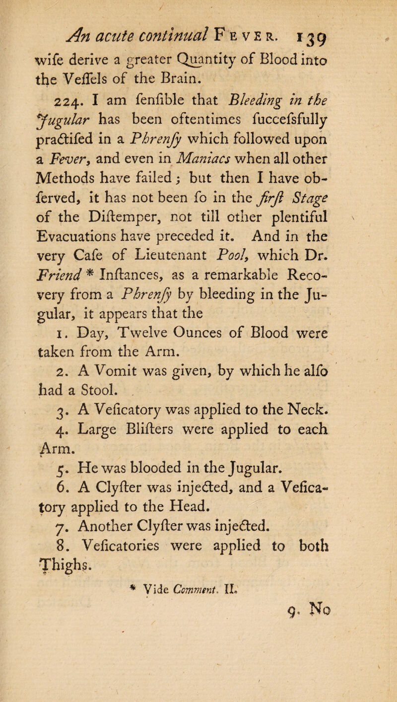 wife derive a greater Quantity of Blood into the VefTels of the Brain. 224. I am fenfible that Bleeding in the jugular has been oftentimes fuccefsfully pradtifed in a Phrenfy which followed upon a Fever, and even in Maniacs when all other Methods have failed; but then I have ob- ferved, it has not been fo in the jirjl Stage of the Diftemper, not till other plentiful Evacuations have preceded it. And in the very Cafe of Lieutenant Pool, which Dr. Friend * Inftances, as a remarkable Reco¬ very from a Phrenfy by bleeding in the Ju¬ gular, it appears that the 1. Day, Twelve Ounces of Blood were taken from the Arm. 2. A Vomit was given, by which he alfo had a Stool. 3. A Velicatory was applied to the Neck. 4. Large Blifters were applied to each Arm. % 5. He was blooded in the Jugular. 6. A Clyfter was injedted, and a Vefica« tory applied to the Head. 7. Another Clyfter was injedted. 8. Veficatories were applied to both Thighs. * Vide Comment. IL, Q, No