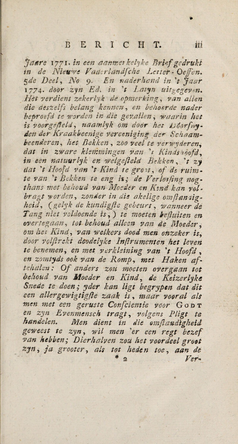 BERICHT. ili Ja are ijfi.zn een aanmetkelyke Brief gedrukt in de Nieuwe Vader landfche Letter - O effen* 5 de Deel, No 9. En naderhand in V Ja ar i/74• door zyn Ed. in ’/ Latyn uitgegeven. Het verdient zekerlyk de opmerking, 1^7 ^ deszelfs belang kennen, en behoorde nader beproefd te worden in die gevallen, waarin het is voorgsfleld, naamlyk om door het Jütiorfny* den der Kraakheenige vereent ging der Schaam- beenderen, het Bekken , zöö te v er wy deren, dat in zware kl ommin gen van ’/ Kinds hoofd, i?i een natuur lyk en welga field Bekken, V dat 7 Hoofd van 91 Kind te gr on, of de ruim- y## V Bekken te eng h; de Verlosfing nog- thans met behoud van Moeder en Kind kan vol- worden, zonder in dis akelige omfhimig- heid, (gelyk de kündigfle gebeurt, wanneer de Tang niet voldoende is, ) /e moeten hef uit en en overtegaan, tot behoud alleen van de Moeder, om het Kind, van welkers dood men onzeker is, door VQlflreki dóvdelyke Inftrümenten het leven te benemen, en met verkleining van V Hoofd, £?* zomtyds ook van de Romp, met Haken af- tehalen: Of anders zou moeten over gaan tot behoud van Moeder en Kind, de Keizer lyk et Snede te doen; yder kan ligt begrypen dat dit een allergewigtigfte zaak is, maar vooral ah men met een geruste Confcleniia voor Godt en zyn Evenmensch tragt, -volgens Pligt te handelen. Men dient in die ®m ft eindigheid geweest te zyn, wil men ’er een regt bezef van hebben; Dier kalven zou het voordeel groot zjrt o fa groot er, als tot heden toe, aan de