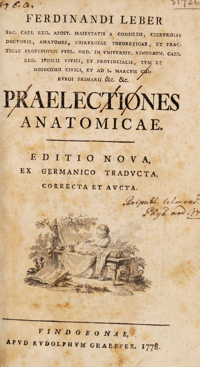 FERDINANDI LEBEIl SAC. CAES. REG. APOST. MAIESTATIS A CONSILIIS, CHIRVROIAE DOCTORIS, ANATOMES, CHIRVRGIAE THEORETICAE , ET FRAC* TICAE PROFESSORIS PVBL. ORD. IN VNIVERSIT. VINDOBON. CAESi REG. INDICII CIVICI, ET PROVINCIALIS, TVM ET NOSOCOMII CIVICI, ET AD S. MARCVM Cafl- RVRGI PRIMARII &C. &C. ' ANATOMICAE. editio nova, EX GERMANICO TRADVCTA, CORRECTA ET AVCTA*