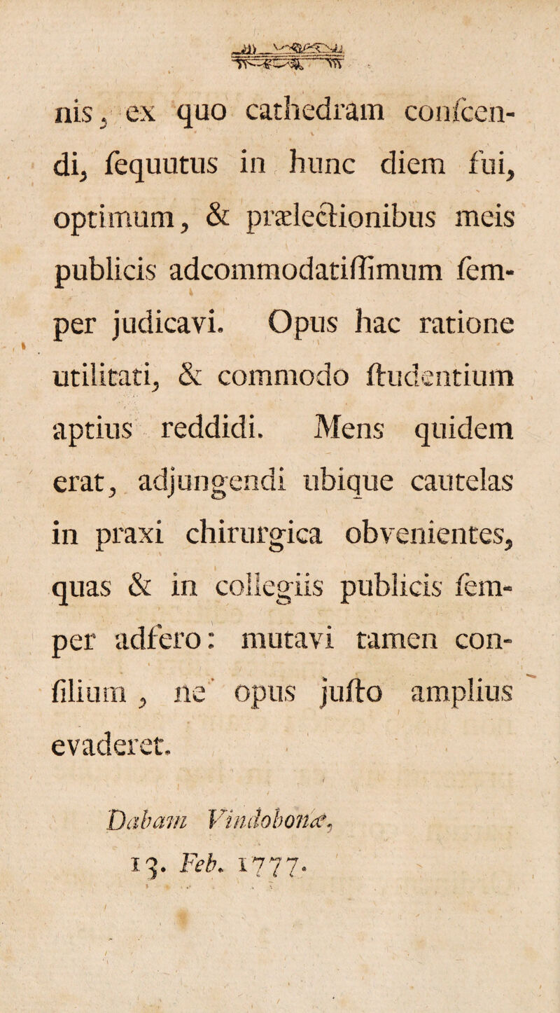 ilis, ex quo cathedram confcen- v di, fequutus in hunc diem fui, t ' • - N optimum, & pradectionibus meis publicis adcommodatiffimum fem- per judicavi. Opus hac ratione utilitati, & commodo illidentium aptius reddidi. Mens quidem erat, adjungendi ubique cautelas in praxi chirurgica obvenientes, ' . * , j quas & in collegiis publicis fem- per adiero: mutavi tamen con- « i filium, ne opus jufto amplius - I evaderet, i ( Dabam Vindobona?, 13. Feb. 1777. > % < *' .x . x / ^ ' T;<’ V i . /