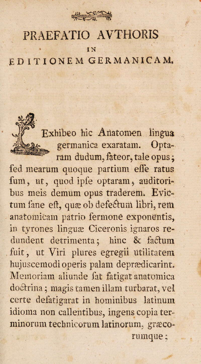 I PRAEFATIO AVTHORIS IN EDITIONEM GERMANICAM. Exhibeo hic Atiatomen lingua germanica exaratam. Opta¬ ram dudum, fateor, tale opus; fed mearum quoque partium effe ratus fum, ut, quod ipfe optaram, auditori¬ bus meis demum opus traderem. Evic¬ tum lane eft, qua; ob defectum libri, retti anatomicam patrio fermone exponentis, in tyrones linguas Ciceronis ignaros re¬ dundent detrimenta; hinc & fadtum , fuit, ut Viri plures egregii Utilitatem hujuscemodi operis palam deprfedicarint. Memoriam aliunde fat fatigat anatomica dodtrina; magis tamen illam turbarat, vel certe defatigarat in hominibus latinum idioma non callentibus, ingens copia ter¬ minorum technicorum latinorum, gr$co- rumque;