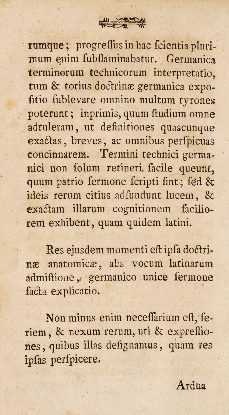 mum enim fubflaminabatur. Germanica terminorum technicorum interpretatio, tum & totius doctrinas germanica expo- fitio fublevare omnino multum tyrones poterunt; inprimis, quum ftudium omne adtuleram, ut definitiones quascunque exactas, breves, ac omnibus perfpicuas concinnarem. Termini technici germa- nici non folum retineri, facile queunt, quum patrio fermone fcripti fint; fdd 8c ideis rerum citius adfundunt lucem, 8c exactam illarum cognitionem facilio¬ rem exhibent, quam quidem latini. . t Res ejusdem momenti eft ipfa dodtri- nas anatomicas, abs vocum latinarunt admiftione,/ germanico unice fermone facta explicatio. Non minus enim neceflarium eft, fe¬ rient & nexum rerum, uti & expreflio- ' | nes, quibus illas deiignamus, quam res ipfas perfpicere. Ardua