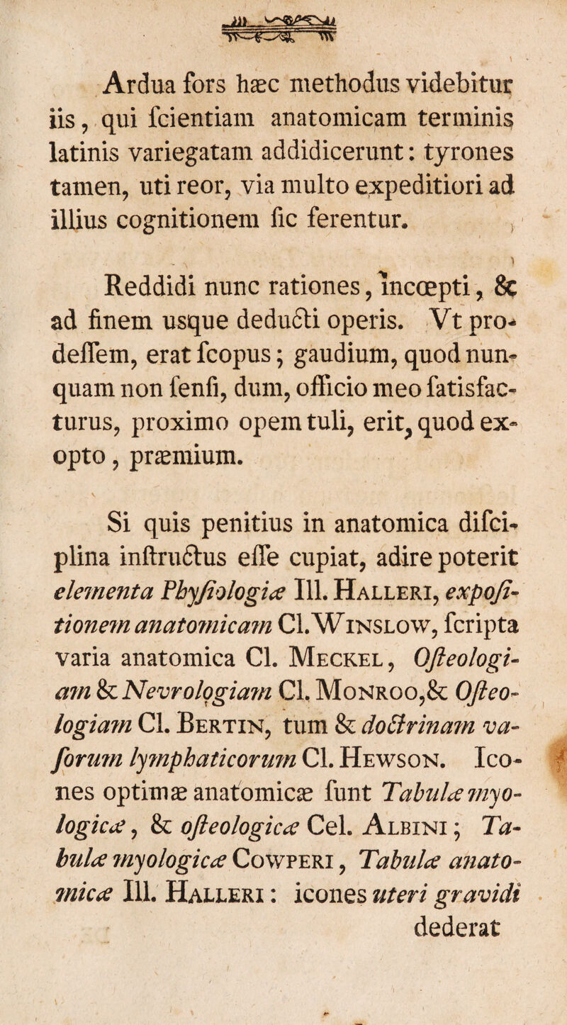 T^w^r_T\\ t ' N- • A ' ■ ’ •'■* ~ ^ \ Ardua fors hasc methodus videbitur iis, qui fcientiam anatomicam terminis latinis variegatam addidicerunt: tyrones tamen, uti reor, via multo expeditiori ad illius cognitionem fic ferentur. Reddidi nunc rationes, incoepti, & ad finem usque deducti operis. Vt pro-* deflem, erat fcopus; gaudium, quod nun¬ quam non fenfi, dum, officio meo fatisfac- turus, proximo opem tuli, erit, quod ex¬ opto , praemium. V Si quis penitius in anatomica difci- plina inftruftus efle cupiat, adire poterit elementa Bhyjiologia 111. Halleri, expofi- tionem anatomicam CI.Winslow, fcripta varia anatomica Cl. Meckel, OJleologi- mn & Nevrologiam Cl. Monrqo,& Ofteo- logiam Cl. Bertin, tum & doctrinam va- forum lymphaticorum Cl. Hewson. Ico¬ nes optimae anatomicae funt Tabula myo- logica, & oft eo logica Cei. Albini ; Ta¬ bula myologica Cowperi , Tabula anato- ?nica 111. Halleri : icones uteri gravidi dederat I