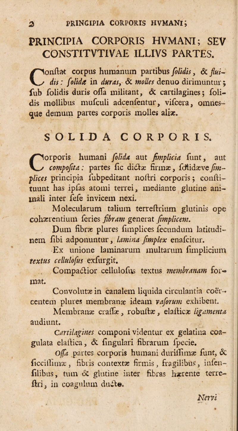 PRINCIPIA CORPORIS HVMANl; SEV CONSTITVTIVAE ILLIVS PARTES. Confiat corpus humanum partibus [olidis, & flui¬ dis: [olida in duras, & molles denuo dirimuntur; fub folidis duris ofia militant, & cartilagines; foli- dis mollibus mufculi adcenfentur, vifcera, omnes-» cjue demum partes corporis molles aliae. S O L ID A CORPORIS. Corporis humani [olida aut fimplicia funt, aut compofita: partes fic didbas finnas, fcttidaeve [im- plices principia fubpeditant nofiri corporis; coniti- tuunt has ipfas atomi terrei, mediante glutine ani¬ mali inter fefe invicem nexi. Molecularum talium terrefirium glutinis ope cohxrentium feries fibram generat fimplicem. Dum fibras plures fimplices fecundum latitudi¬ nem fibi adponuntur, lamina fimplex enafcitur. Ex unione laminarum multarum fimplicium textus cellulofus exfurgit. , Compadtior cellulofus textus membranam for-» mat. Convolutae in canalem liquida circulantia coer¬ centem plures membranae ideam vafiorum exhibent. Membranas craffx, robuitas, elafiicx ligamenta audiunt. Cartilagines componi videntur ex gelatina coa¬ gulata elafiica, & fingulari fibrarum fpecie. Offa partes corporis humani durillimas funt, <Sc ficcillimx, fibris contextas firmis, fragilibus, infen- iilib us, tum & glutine inter fibras hserente terre- ftn; in coagulum duwl©. Nervi