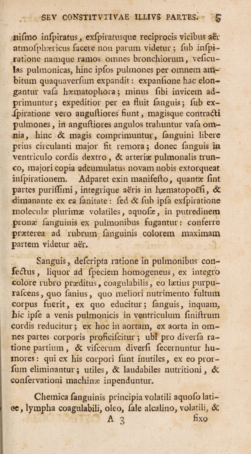 nifmo infpiratus, exfpiratusque reciprocis vicibus aer atmofphaerieus facere non parum videtur ; fub infpi* ratione namque ramos omnes bronchiorum, veficu- las pulmonicas, hinc ipfos pulmones per omnem am¬ bitum quaquaverfum expandit: expando ne hac elon¬ gantur vafa haematophora 5 minus fibi invicem ad- primuntur; expeditior per ea fluit languis; fub ex- ipiratione vero angufliores fiunt, magisque contradi pulmones, in angufliores angulos trahuntur vafa om¬ nia, hinc & magis comprimuntur, fanguini libere prius circulanti major fit remora; donec fanguis in ventriculo cordis dextro, & arteriae pulmonalis trun¬ co, majori copia adcumulatus novam nobis extorqueat infpirationem. Adparet exin manifefto, quantae fint partes puriflimi, integrique aeris in haematopoefi, & dimanante ex ea fanitate : fed & fub ipfa exfpiratione moleculas plurimae volatiles, aquolae, in putredinem pronae fanguinis ex pulmonibus fugantur: conferre praeterea ad rubrum fanguinis eoiorem maximam partem videtur aer. Sanguis, deferipta ratione in pulmonibus con¬ feriis , liquor ad fpeciem homogeneus, ex integro colore rubro praeditus, coagulabilis, eo laetius purpu- rafcens, quo fanius, quo meliori nutrimento fultum corpus fuerit, ex quo educitur; fanguis, inquam, hic ipfe a venis pulmonicis in ventriculum finiftrum cordis reducitur; ex hoc in aortam, ex aorta in om¬ nes partes corporis proficifcitur; ubi pro diverfa ra¬ tione partium, 6c vifcerum diverfi fecernuntur hu¬ mores : qui ex his corpori funt inutiles, ex eo pror- fum eliminantur; utiles, & laudabiles nutritioni, <Sc confervationi machinae inpenduntur. I * t v ; , Chemica fanguinis principia volatili aquofo lati— ee, lympha coagulabili, oleo, fale alcalino, volatili, & A 3 fixa