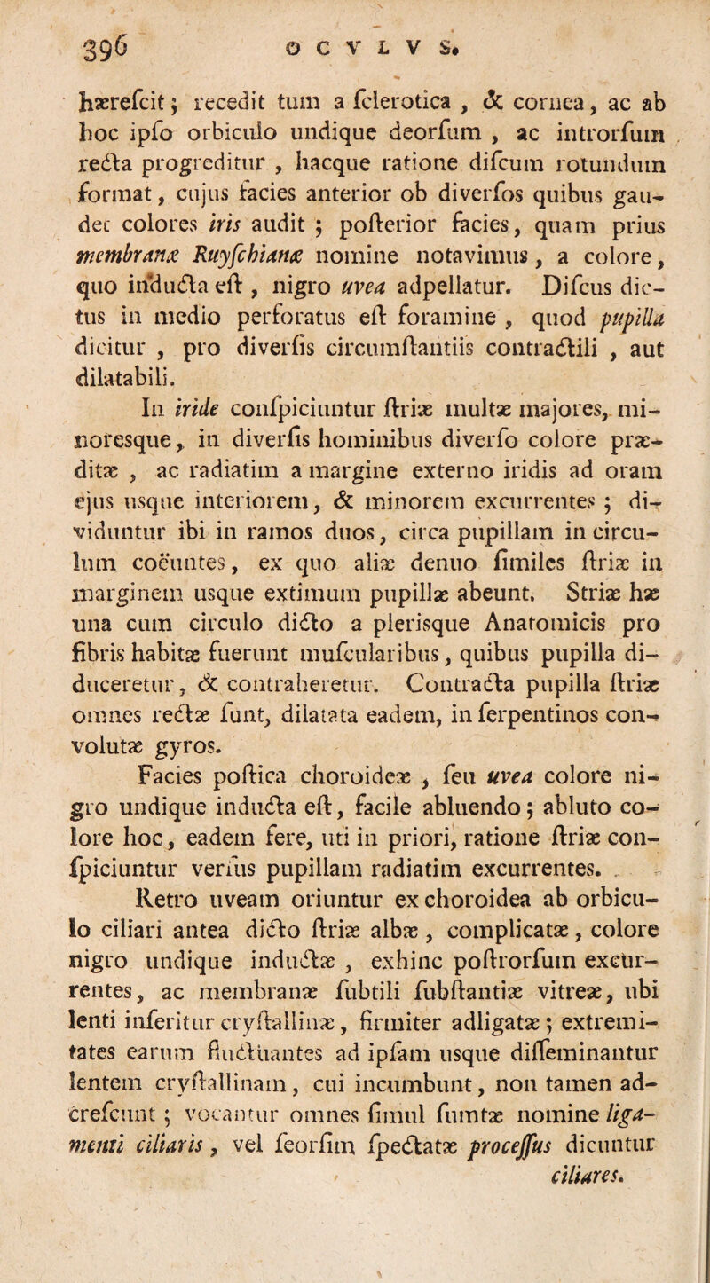 hasrefcit; recedit tum a fclerotica , & cornea, ac ab hoc ipfo orbiculo undique deorfum , ac introrfum redla progreditur , hacque ratione difcum rotundum format, cujus facies anterior ob diverfos quibus gau¬ det colores iris audit ; poflerior facies, quam prius membranee Ruyfchiance nomine notavimus, a colore, quo indu dia efl , nigro uvea adpellatur. Difcus dic¬ tus in medio perforatus efl foramine , quod pupilla dicitur , pro diverfis circumflandis contradlili , aut dilatabili. In iride confpiciuntur flrias inultae majores, mi- noresque, in diverfis hominibus diverfo colore prac- ditas , ac radiatim a margine externo iridis ad oram ejus usque interiorem, & minorem excurrentes ; di¬ viduntur ibi in ramos duos, circa pupillam in circu¬ lum coeuntes, ex quo aliae denuo fimiles flriac in marginem usque extimum pupillas abeunt. Strias has una cum circulo didto a pierisque Anatomicis pro fibris habitas fuerunt mufcularibus, quibus pupilla di¬ duceretur , Sc. contraheretur. Contradfa pupilla flriae omnes redlas funt, dilatata eadem, in ferpentinos con¬ volutas gyros. Facies poflica choroideae i fieu uvea colore ni¬ gro undique indudla efl, facile abluendo; abluto co¬ lore hoc, eadem fere, uti in priori, ratione flriae con- fpiciuntur verius pupillam radiatim excurrentes. Retro uveam oriuntur ex choroidea ab orbicu¬ lo ciliari antea didlo flrias albae, complicatae, colore nigro undique indudlas , exhinc poflrorfuin excur¬ rentes, ac membranae fubtili fubflantias vitreae, ubi lenti inferitur cryflallinae, firmiter adligatas; extremi¬ tates earum findi liantes ad ipfam usque diffeminantur lentem cryftallinam, cui incumbunt, non tamen ad- crefcunt; vocantur omnes fimul fumtas nomine liga¬ menti ciliaris, vel feorfim fpedlatas procejfus dicuntur ciliares.