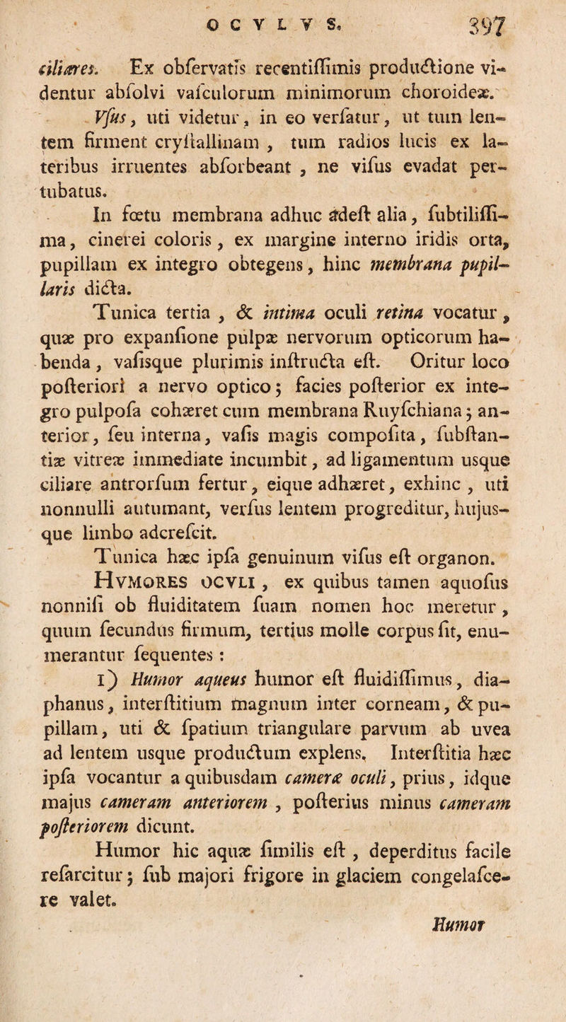 (iliares. Ex obfervatfs recentiflimis produdlione vi¬ dentur abfolvi vaicuiorum minimorum choroideae. Vfus , uti videtur, in eo verfatur, ut tum len- tem firment cryilallinam , tum radios lucis ex la¬ teribus irruentes abforbeant , ne vifus evadat per- tubatus. In foetu membrana adhuc tfdeft alia, fubtilifii- nia, cinerei coloris, ex margine interno iridis orta, pupillam ex integro obtegens, hinc membrana pupil¬ laris di dia. Tunica tertia , & intima oculi retina vocatur , quas pro expanfione pulpse nervorum opticorum ha¬ benda , vafisque plurimis inftrudla eft. Oritur loco pofteriorl a nervo optico; facies pofterior ex inte¬ gro pulpofa cohaeret cum membrana Ruyfchiana $ an¬ terior, leu interna, vafis magis compofita, fubftan- tiae vitreas immediate incumbit, ad ligamentum usque ciliare antrorfum fertur, eique adhaeret, exhinc, uti nonnulli autumant, verfus lentem progreditur, hujus- que limbo adcrefcit. Tunica haec ipfa genuinum vifus eft organon. HvmORES OCYLI , ex quibus tamen aquofus nonnili ob fluiditatem fuain nomen hoc meretur, quum fecundus firmum, tertius molle corpus lit, enu¬ merantur fequentes: i) Humor aqueus humor eft fluidiflimus, dia— phanus, interftitium ftiagnum inter corneam, & pu¬ pillam, uti & fpatium triangulare parvum ab uvea ad lentem usque produdlum explens, Interftitia haec ipfa vocantur a quibusdam camerce oculi, prius, idque majus cameram anteriorem , pofterius minus cameram poftcriorem dicunt. Humor hic aquae fimi lis eft , deperditus facile refercitur; fub majori frigore in glaciem congelafce- re valet. Humor