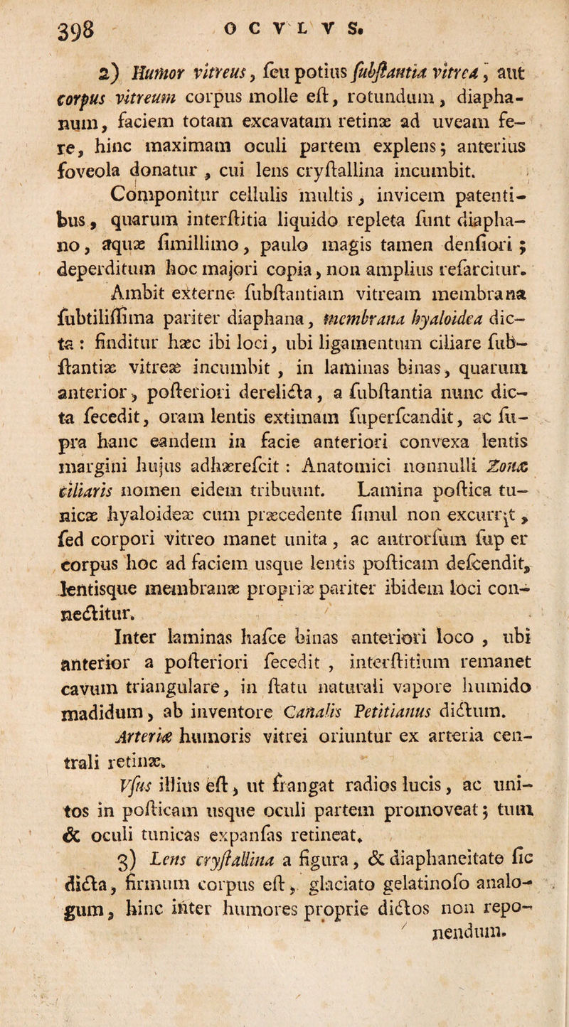 2) Humor vitreus, feu potius fubfiantia vitrea, aut corpus vitreum corpus molle efi, rotundum, diapha- num, faciem totam excavatam retinae ad uveam fe¬ re, hinc maximam oculi partem explens; anterius foveola donatur , cui lens cryftallina incumbit. Componitur cellulis multis, invicem patenti¬ bus , quarum interffitia liquido repleta funt diapha- no, aquas fimillimo, paulo magis tamen denfiori; deperditum hoc majori copia, non amplius refarcitur. Ambit externe fubflantiam vitream membrana fubtilifiima pariter diaphana, membrana hyaloidea dic¬ ta : finditur hasc ibi loci, ubi ligamentum ciliare fnb- flantix vitrese incumbit , in laminas binas, quarum anterior, pofteriori derelidla, a fubfiantia nunc dic¬ ta fecedit, oram lentis extimam fuperfcandit, ac fn- pra hanc eandem in facie anteriori convexa lentis margini hujus adhaerefeit: Anatomici nonnulli Zonae ciliaris nomen eidem tribuunt. Lamina poftica tu¬ nicae hyaloidex cum praecedente fimul non excurrat , fed corpori vitreo manet unita , ac antrorfum fup er corpus hoc ad faciem usque lentis pofticam defeendit, .lentisque membranas proprix pariter ibidem loci con- nedlitur. ' Inter laminas hafce binas anteriori loco , ubi anterior a pofieriori fecedit , interftitium remanet cavum triangulare, in fiatu naturali vapore liumido madidum, ab inventore Canalis Petitianus didlurn. Arteriae humoris vitrei oriuntur ex arteria cen¬ trali retinx. Vftts illius efi, ut frangat radios lucis, ac uni¬ tos in pofiieam usque oculi partem promoveat; tum & oculi tunicas expanfas retineat* 3) Lens eryftallina a figura, & diaphaneitate fie didla, firmum corpus efi, glaciato gelatinofo analo¬ gum, hinc inter humores proprie diftos non repo¬ nendum.