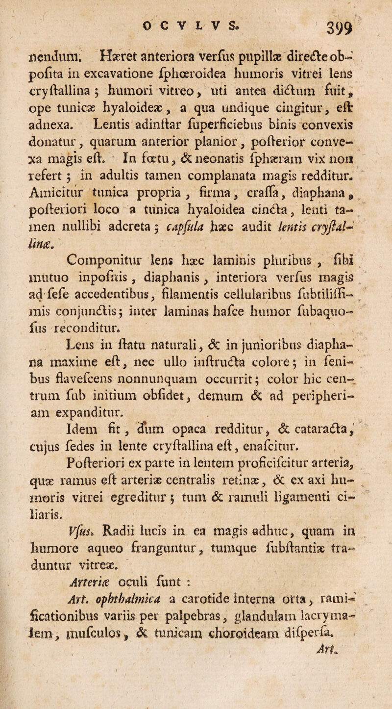 nendum. Haeret anteriora verfus pupillae direcfte ob- polita in excavatione fphoeroidea humoris vitrei lens cryftallina ; humori vitreo , uti antea didlum fuit * ope tunicas hyaloideae, a qua undique cingitur , eft adnexa. Lentis adinftar fuperficiebus binis convexis donatur, quarum anterior planior, pofterior conve¬ xa magis eft. In foetu, dc neonatis fphaeram vix non refert; in adultis tamen complanata magis redditur* Amicitur tunica propria , firma, crafta, diaphana 9 poftei iori loco a tunica hyaloidea cindla, lenti ta¬ men nullibi adereta; capfula hxc audit lentis cryftal- lime. Componitur lens hgee laminis pluribus , fibi mutuo inpoinis, diaphanis, interiora verfus magis ad fefe accedentibus, filamentis cellularibus fubtilifti- mis conjundlis ; inter laminas hafce humor fubaquo- fus reconditur* Lens in flatu naturali, dc in junioribus diapha¬ na maxime eft, nec ullo inftrudla colore; in feni- bus flavefeens nonnunquam occurrit; color hic cen¬ trum fub initium oblidet, demum dc ad peripheri- ara expanditur. Idem fit, dum opaca redditur, dc cataracfta,' cujus fedes in lente cryftallina eft, enafeitur. Pofteriori ex parte in lentem proficilcitur arteria, quae ramus eft arteriae centralis retinae, dc ex axi hu¬ moris vitrei egreditur; tum dc ramuli ligamenti ci¬ liaris. Vfus6 Radii lucis in ea magis adhuc, quam in humore aqueo franguntur, tumque fubftantiac tra¬ duntur vitreae. Arteria oculi lirat : Art. ophthalmica a carotide interna oita, rami- ficationibus variis per palpebras, glandulam lacryma- lem, mufculos, dc tunicam choroideam difperfa. Art.