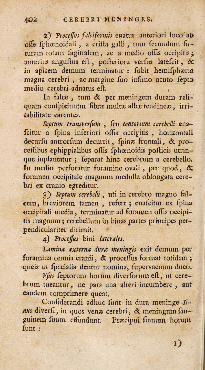 4QZ CEREBRI MENINGES. 2) Froce/fus falciformis enatus anteriori loco ab offe fphocnoidali , a erilia galli , tum fecundum fu¬ turam totam fagittalem, ac a medio ollis occipitis j anterius angullus eft,■ polleriora verfus latefcit, Sc in apicem demum terminatur : fubit hemifphaeria magna cerebri , ac margine fuo infimo acuto fepto medio cerebri adnatus eft. , In falce , tum & per meningem duram reli¬ quam confpieiuntur fibras multas albas tendineas, irri¬ tabilitate carentes. Septum transverfum , feu tentorium cerebelli ena- fcitur a fpina inferiori ollis occipitis , horizontali decurfu antrorfum decurrit, fpinas frontali, & pro- ceilibus ephippialibus ollis fphoenoidis pollicis utrin- que inplantatur ; feparat hinc cerebrum a cerebello. In medio perforatur foramine ovali , per quod, & foramen occipitale magnum medulla oblongata cere¬ bri ex cranio egreditur. 3) Septum cerebelli, uti in cerebro magno fal¬ cem, breviorem tamen , refert ; enafeitur ex fpina occipitali media, terminatur ad foramen ollis occipi¬ tis magnum; cerebellum in binas partes principes per- pendiculariter dirimit. 4) Froceffus bini laterales. Lamina externa dura meningis exit demum per foramina omnia cranii, & proceffus format totidem; queis ut fpecialia dentur nomina, fupervacuum duco. Vfus feptorum horum diverforum eft, ut cere¬ brum tueantur, ne pars una alteri incumbere , aut eandem comprimere queat. Conliderandi adhuc funt in dura meninge Si¬ nus diverli, in quos venas cerebri, & meningum fan-' guinem fuum effundunt. Praecipui iinuum horum fiint : o