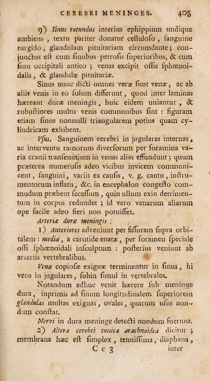 5*) Sinus rotundus interius ephippium undique ambiens , textu pariter donatur cellulofo , fanguine turgido, glandulam pituitariam circumdante; con- jundtus eft cum limibus petrofis fuperioribus, & cum finu occipitali antico ; venas excipit ollis fphcenoi- dalis, & glandula pituitariae. Sinus nunc di<fli omnes veras funt venx, nc ab aliis venis in eo folum differunt, quod inter laminas haereant durae meningis, huic eidem uniantur , <3c robuftiores multo venis communibus fint : figuram etiam linus nonnulli triangularem potius quam cy¬ lindricam exhibent. Vfus♦ Sanguinem cerebri in jugulares internas, ac interventu ramorum diverforum per foramina va¬ ria cranii tranfeuntium in venas alias effundunt; quum praeterea numerofis adeo vicibus invicem communi¬ cent, fanguini, variis ex caulis, v. g. cantu , infi.ru- mentorum inflatu, &c. in encephalon congeflo com¬ modum praebent feceffum, quin ullum exin detrimen¬ tum in corpus redundet ; id vero venarum aliarum ope facile adeo fieri non potuiffet. Arteria dura meningis : 1) Anteriores adveniunt per fifluram fupra orbi¬ talem : media, a carotide enatas, per foramen fpeciale olli fphoenoidali infculptum : pofterius veniunt ab arteriis vertebralibus. Vena copiofae exiguae terminantur in finus., hi vero in jugulares, fubin fimul in vertebrales. Notandum adhuc venit haerere fub meninge dura, inprimis ad linum longitudinalem fiiperiorem glandulas multas exiguas, ovales, quarum ufus non-» dum confiat. Nervi in dura meninge detecti nondum fuerunt, 2) Altera cerebri tunica arachnoidea dicitur ; membrana haec eft fimplex , tenuiffima ,* diapbana , C c 3 inter /