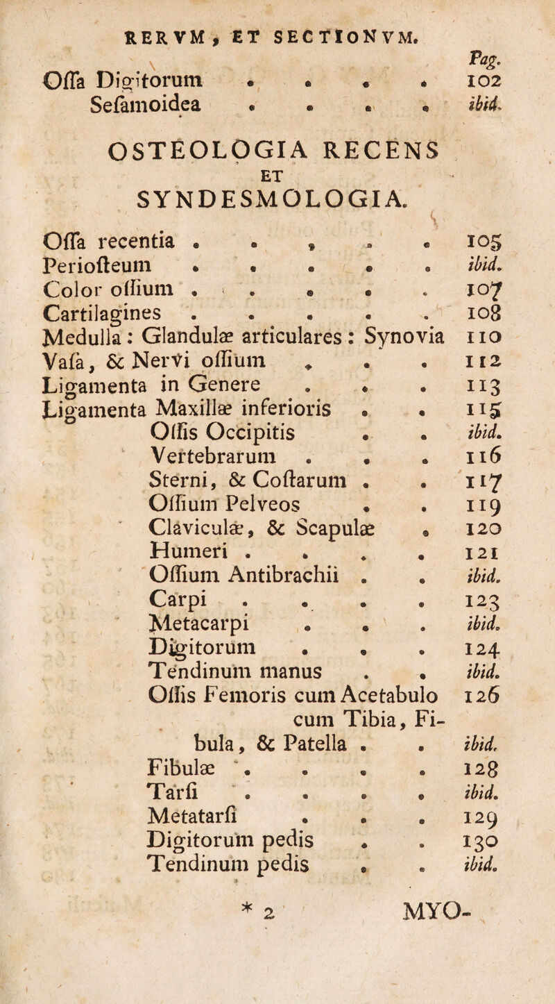 \ Offa Digitorum . . . • Selamoidea • • • • » OSTEOLOGIA RECENS ET SYNDESMO LOGIA. v . ; : , v Offa recentia . . t Periofteum • « • « Color olfium • * ' . © • Cartilagines . • • . . V Medulla: Glandula? articulares : Synovia Vafa, & NerVi oflium * Ligamenta in Genere . * Ligamenta Maxillae inferioris Olfis Occipitis Vertebrarum Sterni, & Collarum • Offium Pelveos Claviculae, & Scapulae Humeri . Olfium Antibrachii . Carpi Metacarpi Digitorum Tendinum manus Olfis Femoris cum Acetabulo cum libia, ri- bula, & Patella Fibulae “. Tarfi Metatarli Digitorum pedis Tendinum pedis Pag. 102 ibid* 105 ibid. i°7 108 110 112 113 115 ibid. 116 H7 119 120 I 21 ibid. 123 ibid. 124 ibid. 126 ibid. 128 ibid. 129 130 ibid» MYO-