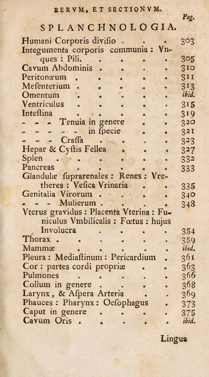 ,j / splanchnologia. Humani Corporis divifio . Pag. 303 Integumenta corporis communia ques i Pili. : Vn~ 305 Cavum Abdominis . 310 Peritonaeum . . . ® - SII Mefenterium . • • * 313 Omentum . • • • ibid. Ventriculus . • • • 315 Inteftina . * 3*9 - - - Tenuia in genere 320 - - - - - in fpecie 321 - - - CrafTa . > 323 Hepar & Cyftis Fellea • 327 Splen ••••• 332 Pancreas .... 333 Glandulae fuprarenales : Renes : theres : Vefica Vrinaria Vre- • ) 335 Genitalia Virorum . • 34° - - - Mulierum . 343 Vterus gravidus : Placenta Vterina niculus Vmbilicalis : Fcetus : Involucra : Fu- hujus • 354 Thorax ..... • 359 Mammae .... * ibid. Pleura : Mediaftinum : Pericardium . 361 Cor : partes cordi propriae • 3^3 Pulmones . • 366 Collum in genere . • 368 Larynx, & Afpera Arteria <a 369 Phauces : Pharynx: Oefophagus • 373 Caput in genere ® 375 Cavum Oris « * 0 ibid. Lingua