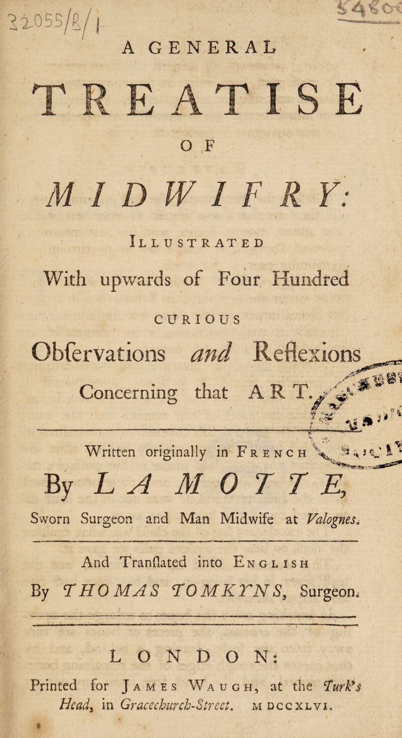 1105S/R/| A GENERAL TREATISE O F M I D W I F R Y: Illustrat e d With upwards of Four Hundred CURIOUS Obfervations and Reflexions Concerning that A R _■■■■•■ ... M . -ll Wi • mm * 1 ^ Written originally in French \fc 3* * s C » 6 By L ^ M 0 T T E, Sworn Surgeon and Man Midwife at Valognes« And Translated into English By THOMAS TOMKTNS, Surgeon, LONDON: Printed for James Wa ugh, at the tfurk's