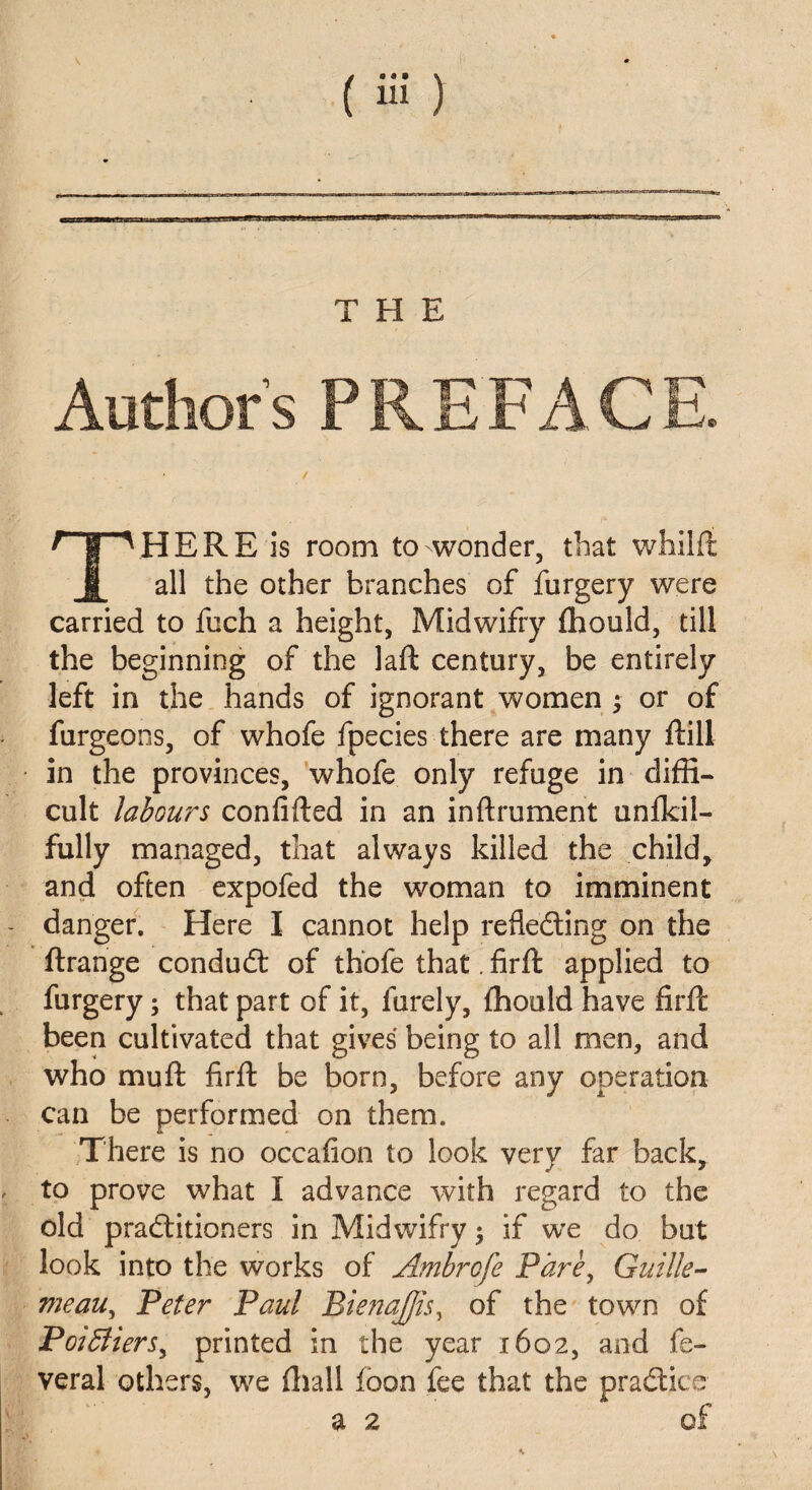 Author’s PREFACE. HERE is room to wonder, that wfailft 1 all the other branches of furgery were carried to fuch a height, Midwifry fhould, till the beginning of the laft century, be entirely left in the hands of ignorant women ; or of furgeons, of whofe fpecies there are many flill in the provinces, whofe only refuge in diffi¬ cult labours confided in an inftrument unfkil- fully managed, that always killed the child, and often expofed the woman to imminent danger. Here I cannot help reflecting on the ftrange conduit of thofe that. firft applied to furgery; that part of it, furely, ffiould have firft been cultivated that gives being to all men, and who mu ft firft be born, before any operation can be performed on them. There is no occafion to look very far back, to prove what I advance with regard to the old practitioners in Midwifry; if we do but look into the works of Ambrofe Pare, Guille- meau, Peter Paul Bienajfis, of the town of Poiffiers^ printed in the year 1602, and fe- veral others, we ffiall foon fee that the practice