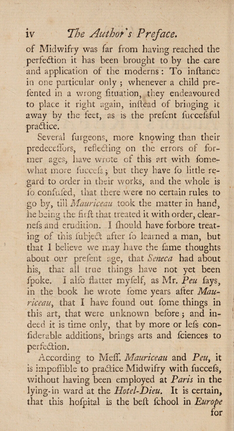 of Midwifry was far from having reached the perfection it has been brought to by the care and application of the moderns: To inftance in one particular only ; whenever a child pre¬ lected in a wrong flotation, they endeavoured to place it right again, in head of bringing it away by the feet, as is the prefect fuccefsful Several furgeons, more knowing than their predecdTors, reflecting on the errors of for¬ mer ages, have wrote of this art with ibme¬ wl) at more fuccefs j but they have fo little re¬ gard to order in their works, and the whole is fo confided, that there were no certain rules to go by, till Maaricequ took the matter in hand, he being the fit ft that treated it with order, clear- nefs and erudition. I fhould have forbore treat¬ ing of this fufcject after fo learned a man, but that I believe we may have the fame thoughts about our prefect age, that Seneca had about his, that all true things have not yet been fpoke. I alfo flatter myfelf, as Mr. Pen fays, in the book he wrote feme years after Mau- riceaUy that I have found out fome things in this art, that were unknown before; and in¬ deed it is time only, that by more or lefs con- flderable additions, brings arts and fciences to perfection. According to Meflf. Mauriceau and Peu} it is impoffible to practice Midwifry with fuccefs, without having been employed at Paris in the lying-in ward at the Hotel-Dieu,. It is certain, that this hofpital is the belt fchool in Europe