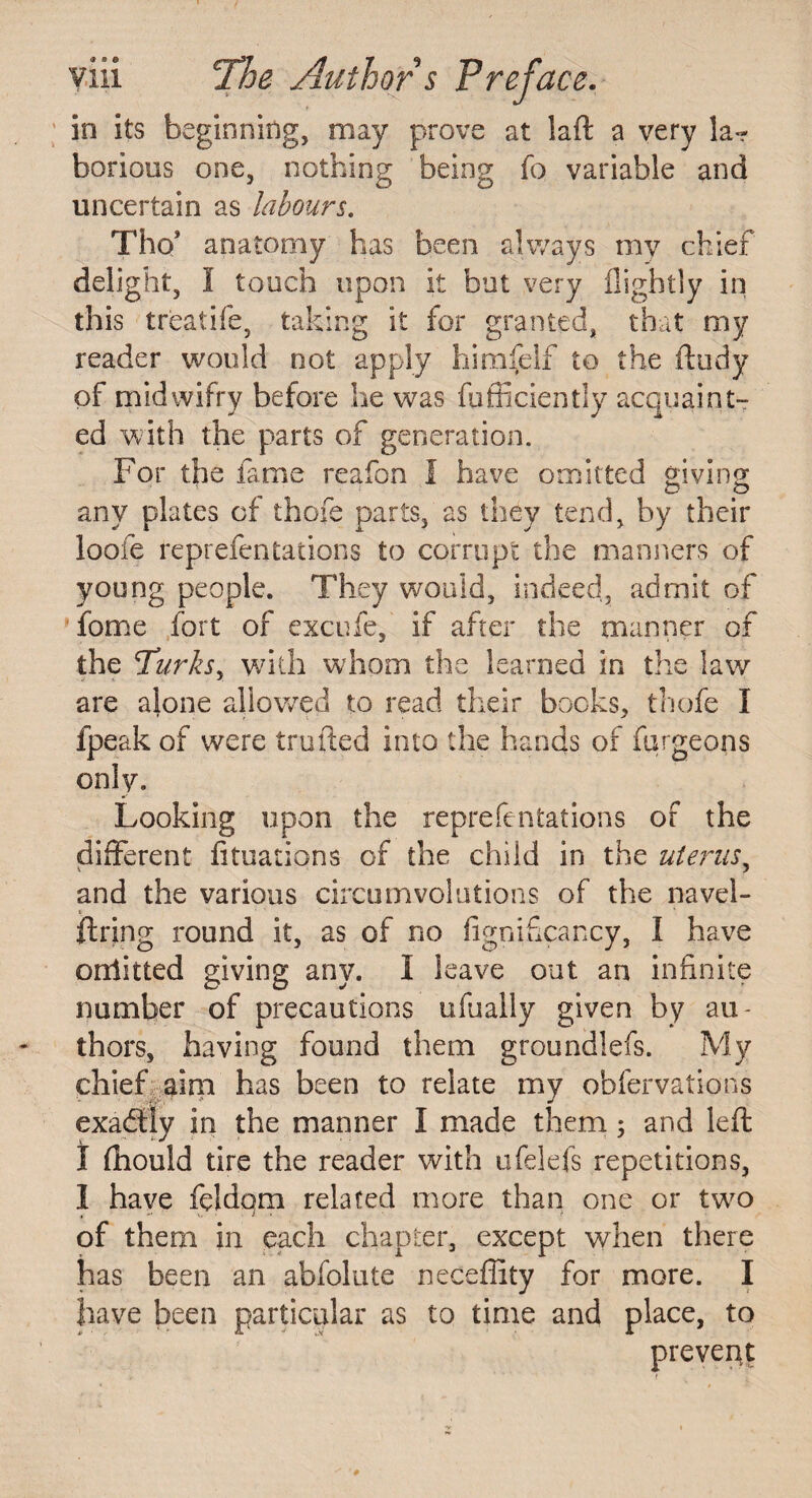 in its beginning, may prove at laft a very la¬ borious one, nothing being fo variable and uncertain as labours. Tho* anatomy has been always my chief delight, I touch upon it but very flightly in this treatife, taking it for granted, that my reader would not apply himfelf to the ft tidy of midwifry before he was fufficiently acquaint¬ ed with the parts of generation. For the fame reafon I have omitted giving any plates of thofe parts, as they tend, by their loofe reprefentations to corrupt the manners of young people. They would, indeed, admit of fome fort of excufe, if after the manner of the Turksy with whom the learned in the law are alone allowed to read their bocks, thofe I fpeak of were trufted into the hands of furgeons only. Looking upon the reprefentations of the different fituations of the child in the uterus, and the various circumvolutions of the navel- ftring round it, as of no fignificancy, I have oniitted giving any. I leave out an infinite number of precautions ufhaily given by au¬ thors, having found them groundlefs. My chief aim has been to relate my obfervations exactly in the manner I made them 5 and left I fhould tire the reader with ufelefs repetitions, 1 have feldqm related more than one or two of them in each chapter, except when there has been an abfolute neceffity for more. I have been particular as to time and place, to prevent