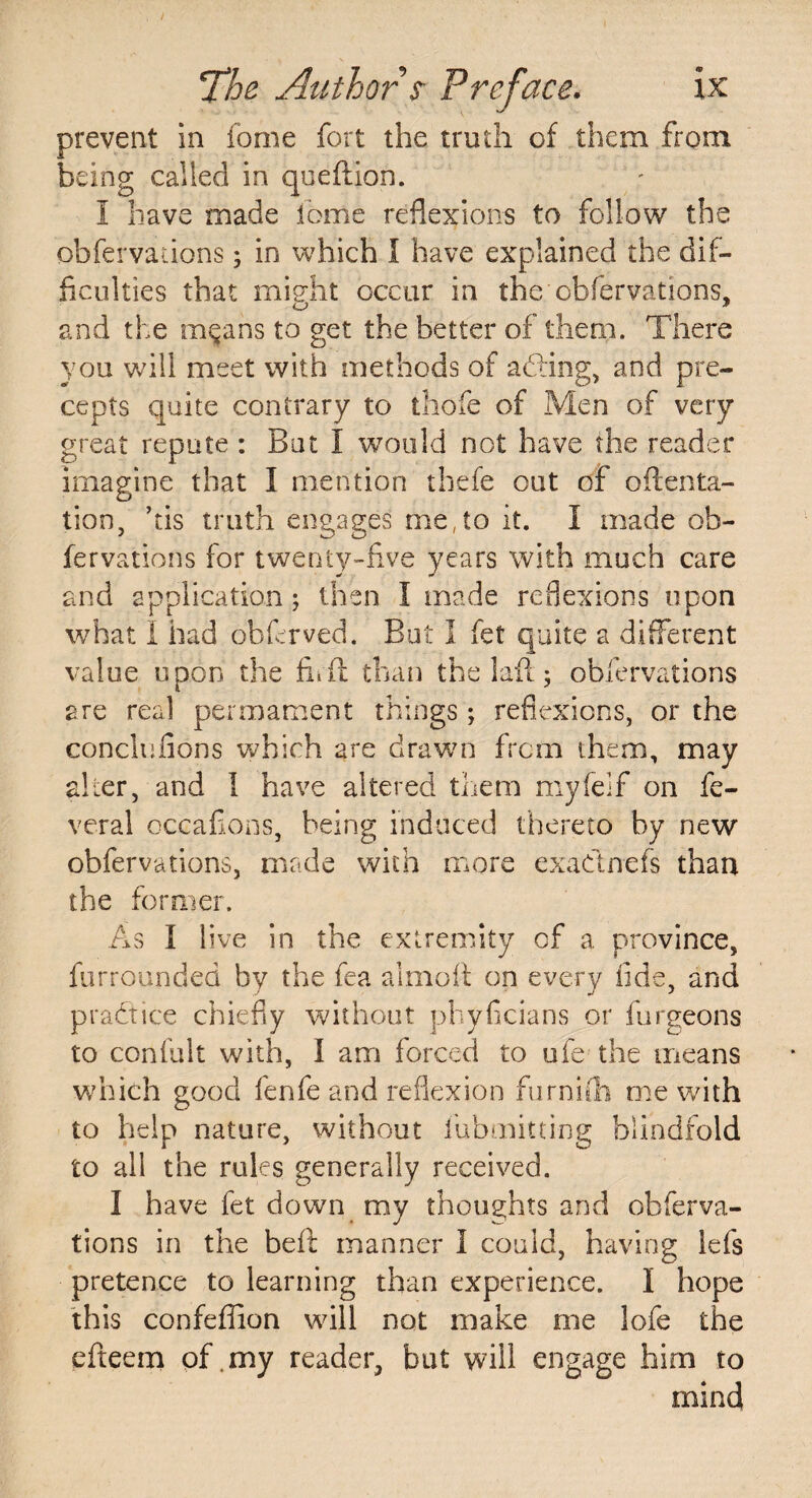 prevent in fome fort the truth of them from being called in queftion. I have made fome reflexions to follow the obfervations; in which I have explained the dif¬ ficulties that might occur in the obfervations, and the m^ans to get the better of them. There you will meet with methods of ading, and pre¬ cepts quite contrary to thofe of Men of very great repute : But I would not have the reader imagine that I mention thefe out of oftenta- tion, his truth engages me,to it. I made ob¬ fervations for twenty-five years with much care and application; then I made reflexions upon what I had obferved. But I fet quite a different value upon the firfi; than the laft; obfervations are real perm ament things ; reflexions, or the conclufions which are drawn from them, may alter, and I have altered them myfelf on fe- veral occafions, being induced thereto by new obfervations, made with more exadnefs than the former. As I live in the extremity of a province, furrounded by the fea alrnofi on every fide, and practice chiefly without phyficians or furgeons to confult with, I am forced to ufe the means which good fenfe and reflexion furnifli me with to help nature, without lubmitting blindfold to all the rules generally received. I have fet down my thoughts and obferva¬ tions in the belt manner I could, having lefs pretence to learning than experience. I hope this confeffion will not make me lofe the efteem of ,my reader, but will engage him to mind