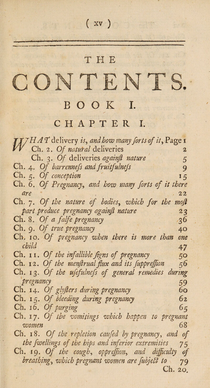 THE m BOOK I. CHAPTER I. rHA *T delivery is, and how many forts of it. Page i Ch. 2. Of natural deliveries 2 Ch. 3. Of deliveries againfl nature 5 Ch. 4. Of barrennefs and fruitfulnefs 9 Ch. 5. Of conception 15 Ch. 6. Of Pregnancy, and how many forts of it there are . . 22 Ch. 7. Of the nature of bodies, which for the moft part produce pregnancy againfl nature 2 3 Ch. 8. Of a fcdfe pregnancy ,36 Ch. 9. Of true pregnancy 40 Ch. 10. Of pregnancy when there is more than one child 47 Ch. 11. Of the infallible Jigns of pregnancy 50 Ch. 12. Of the menftrualflux and its fupprefflon 56 Ch. 13. Of the ufefulnefs of general remedies during pregnancy 59 Ch. 14. Of glyfters during pregnancy 60 Ch. 15. Of bleeding during pregnancy 62 Ch. 16. Of purging * 65 Ch. 17. Of the vomitings which happen to pregnant women 68 Ch. 18. Of the repletion caufed by pregnancy, and of the fwellings of the hips and inferior extremities 7 5 Ch. 19. Of the cough, oppreflton, and difficulty of breathing, which pregnant women are fubjeft to 79 Ch. 20.